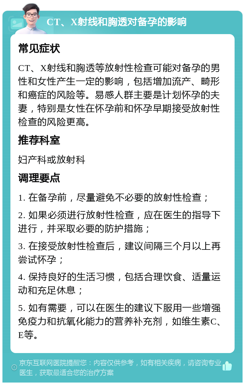 CT、X射线和胸透对备孕的影响 常见症状 CT、X射线和胸透等放射性检查可能对备孕的男性和女性产生一定的影响，包括增加流产、畸形和癌症的风险等。易感人群主要是计划怀孕的夫妻，特别是女性在怀孕前和怀孕早期接受放射性检查的风险更高。 推荐科室 妇产科或放射科 调理要点 1. 在备孕前，尽量避免不必要的放射性检查； 2. 如果必须进行放射性检查，应在医生的指导下进行，并采取必要的防护措施； 3. 在接受放射性检查后，建议间隔三个月以上再尝试怀孕； 4. 保持良好的生活习惯，包括合理饮食、适量运动和充足休息； 5. 如有需要，可以在医生的建议下服用一些增强免疫力和抗氧化能力的营养补充剂，如维生素C、E等。