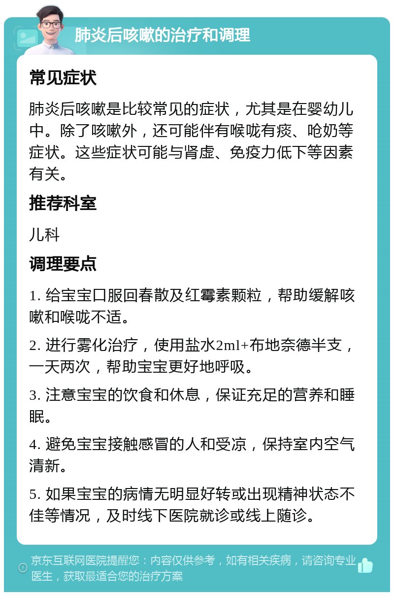 肺炎后咳嗽的治疗和调理 常见症状 肺炎后咳嗽是比较常见的症状，尤其是在婴幼儿中。除了咳嗽外，还可能伴有喉咙有痰、呛奶等症状。这些症状可能与肾虚、免疫力低下等因素有关。 推荐科室 儿科 调理要点 1. 给宝宝口服回春散及红霉素颗粒，帮助缓解咳嗽和喉咙不适。 2. 进行雾化治疗，使用盐水2ml+布地奈德半支，一天两次，帮助宝宝更好地呼吸。 3. 注意宝宝的饮食和休息，保证充足的营养和睡眠。 4. 避免宝宝接触感冒的人和受凉，保持室内空气清新。 5. 如果宝宝的病情无明显好转或出现精神状态不佳等情况，及时线下医院就诊或线上随诊。