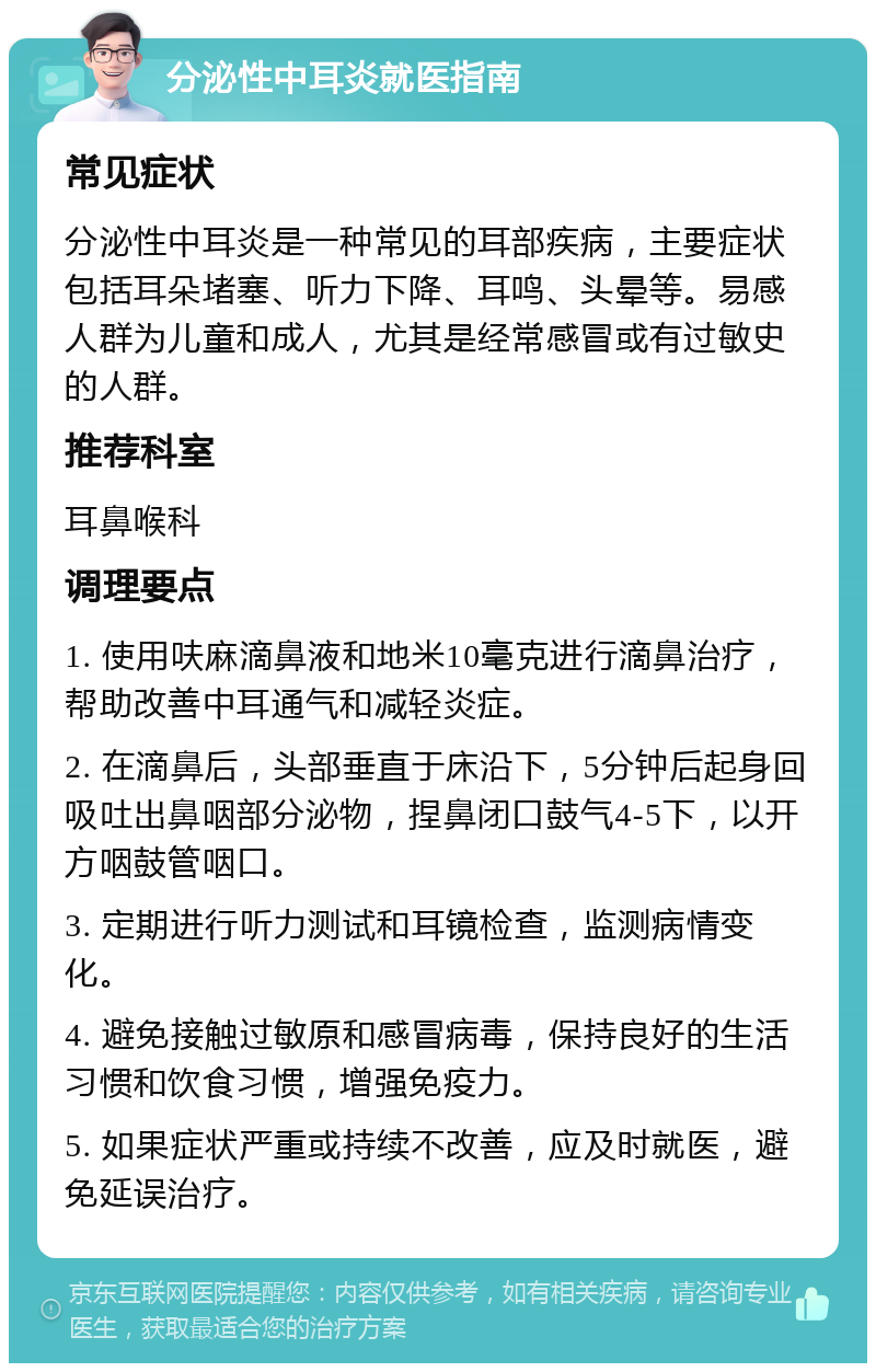 分泌性中耳炎就医指南 常见症状 分泌性中耳炎是一种常见的耳部疾病，主要症状包括耳朵堵塞、听力下降、耳鸣、头晕等。易感人群为儿童和成人，尤其是经常感冒或有过敏史的人群。 推荐科室 耳鼻喉科 调理要点 1. 使用呋麻滴鼻液和地米10毫克进行滴鼻治疗，帮助改善中耳通气和减轻炎症。 2. 在滴鼻后，头部垂直于床沿下，5分钟后起身回吸吐出鼻咽部分泌物，捏鼻闭口鼓气4-5下，以开方咽鼓管咽口。 3. 定期进行听力测试和耳镜检查，监测病情变化。 4. 避免接触过敏原和感冒病毒，保持良好的生活习惯和饮食习惯，增强免疫力。 5. 如果症状严重或持续不改善，应及时就医，避免延误治疗。