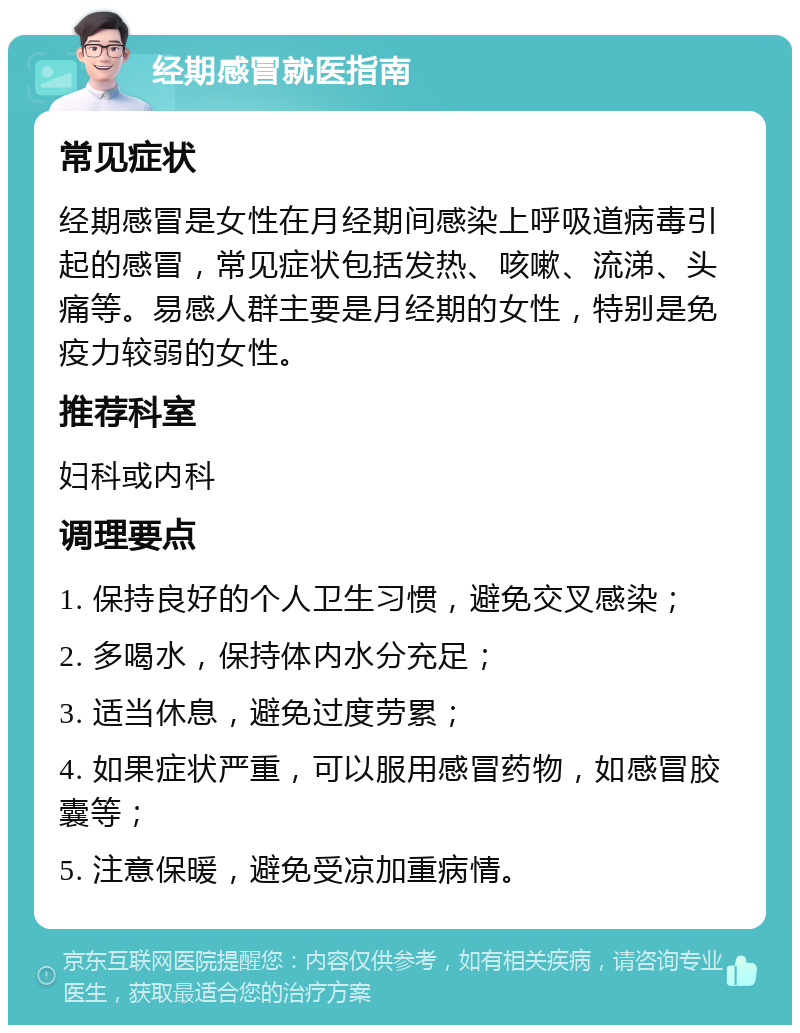 经期感冒就医指南 常见症状 经期感冒是女性在月经期间感染上呼吸道病毒引起的感冒，常见症状包括发热、咳嗽、流涕、头痛等。易感人群主要是月经期的女性，特别是免疫力较弱的女性。 推荐科室 妇科或内科 调理要点 1. 保持良好的个人卫生习惯，避免交叉感染； 2. 多喝水，保持体内水分充足； 3. 适当休息，避免过度劳累； 4. 如果症状严重，可以服用感冒药物，如感冒胶囊等； 5. 注意保暖，避免受凉加重病情。