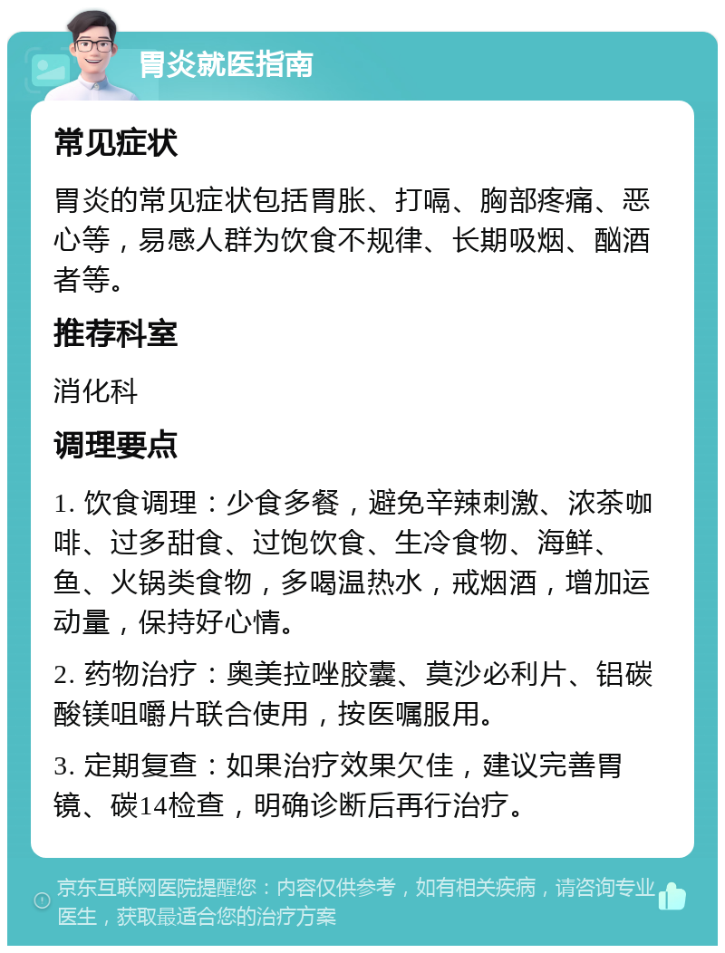 胃炎就医指南 常见症状 胃炎的常见症状包括胃胀、打嗝、胸部疼痛、恶心等，易感人群为饮食不规律、长期吸烟、酗酒者等。 推荐科室 消化科 调理要点 1. 饮食调理：少食多餐，避免辛辣刺激、浓茶咖啡、过多甜食、过饱饮食、生冷食物、海鲜、鱼、火锅类食物，多喝温热水，戒烟酒，增加运动量，保持好心情。 2. 药物治疗：奥美拉唑胶囊、莫沙必利片、铝碳酸镁咀嚼片联合使用，按医嘱服用。 3. 定期复查：如果治疗效果欠佳，建议完善胃镜、碳14检查，明确诊断后再行治疗。