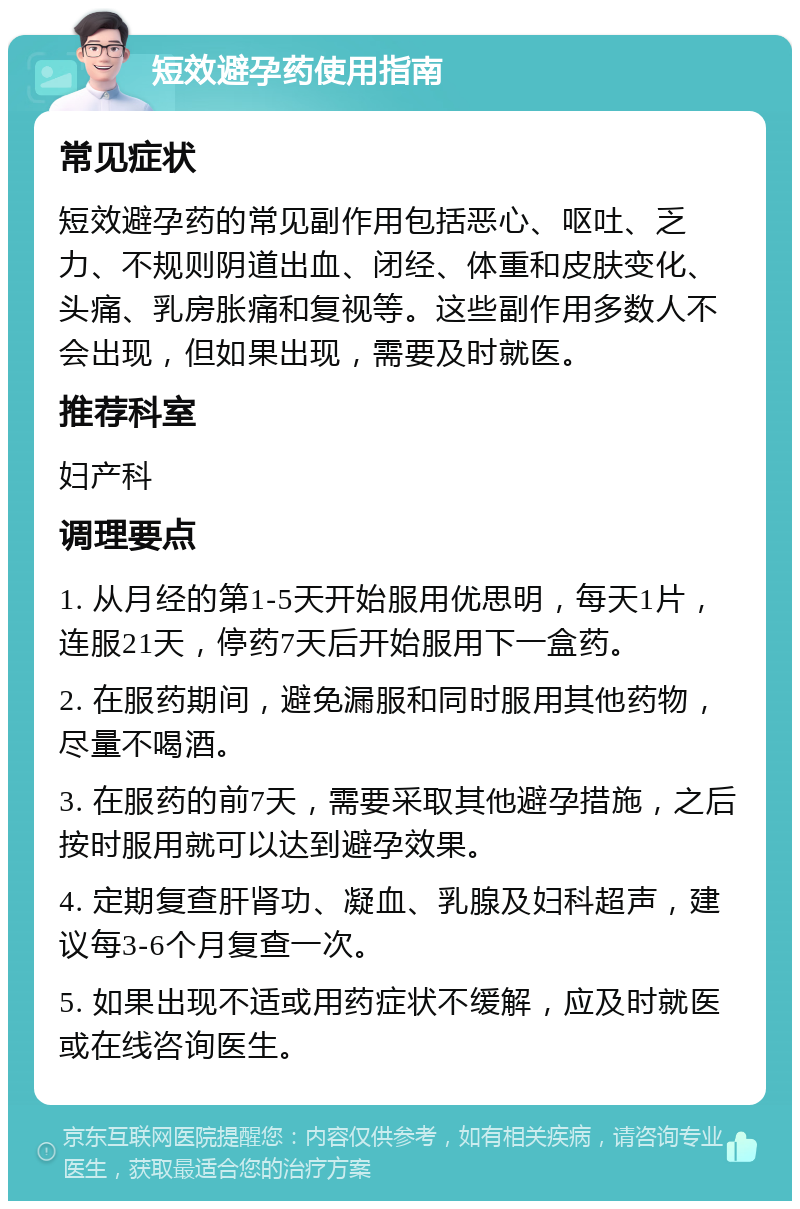 短效避孕药使用指南 常见症状 短效避孕药的常见副作用包括恶心、呕吐、乏力、不规则阴道出血、闭经、体重和皮肤变化、头痛、乳房胀痛和复视等。这些副作用多数人不会出现，但如果出现，需要及时就医。 推荐科室 妇产科 调理要点 1. 从月经的第1-5天开始服用优思明，每天1片，连服21天，停药7天后开始服用下一盒药。 2. 在服药期间，避免漏服和同时服用其他药物，尽量不喝酒。 3. 在服药的前7天，需要采取其他避孕措施，之后按时服用就可以达到避孕效果。 4. 定期复查肝肾功、凝血、乳腺及妇科超声，建议每3-6个月复查一次。 5. 如果出现不适或用药症状不缓解，应及时就医或在线咨询医生。