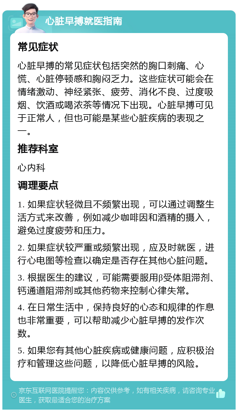 心脏早搏就医指南 常见症状 心脏早搏的常见症状包括突然的胸口刺痛、心慌、心脏停顿感和胸闷乏力。这些症状可能会在情绪激动、神经紧张、疲劳、消化不良、过度吸烟、饮酒或喝浓茶等情况下出现。心脏早搏可见于正常人，但也可能是某些心脏疾病的表现之一。 推荐科室 心内科 调理要点 1. 如果症状轻微且不频繁出现，可以通过调整生活方式来改善，例如减少咖啡因和酒精的摄入，避免过度疲劳和压力。 2. 如果症状较严重或频繁出现，应及时就医，进行心电图等检查以确定是否存在其他心脏问题。 3. 根据医生的建议，可能需要服用β受体阻滞剂、钙通道阻滞剂或其他药物来控制心律失常。 4. 在日常生活中，保持良好的心态和规律的作息也非常重要，可以帮助减少心脏早搏的发作次数。 5. 如果您有其他心脏疾病或健康问题，应积极治疗和管理这些问题，以降低心脏早搏的风险。