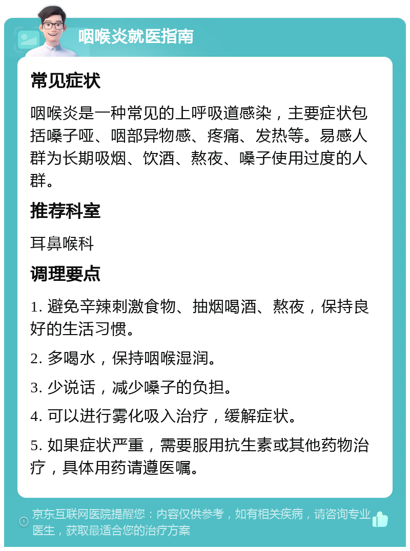 咽喉炎就医指南 常见症状 咽喉炎是一种常见的上呼吸道感染，主要症状包括嗓子哑、咽部异物感、疼痛、发热等。易感人群为长期吸烟、饮酒、熬夜、嗓子使用过度的人群。 推荐科室 耳鼻喉科 调理要点 1. 避免辛辣刺激食物、抽烟喝酒、熬夜，保持良好的生活习惯。 2. 多喝水，保持咽喉湿润。 3. 少说话，减少嗓子的负担。 4. 可以进行雾化吸入治疗，缓解症状。 5. 如果症状严重，需要服用抗生素或其他药物治疗，具体用药请遵医嘱。