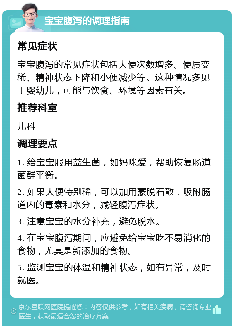 宝宝腹泻的调理指南 常见症状 宝宝腹泻的常见症状包括大便次数增多、便质变稀、精神状态下降和小便减少等。这种情况多见于婴幼儿，可能与饮食、环境等因素有关。 推荐科室 儿科 调理要点 1. 给宝宝服用益生菌，如妈咪爱，帮助恢复肠道菌群平衡。 2. 如果大便特别稀，可以加用蒙脱石散，吸附肠道内的毒素和水分，减轻腹泻症状。 3. 注意宝宝的水分补充，避免脱水。 4. 在宝宝腹泻期间，应避免给宝宝吃不易消化的食物，尤其是新添加的食物。 5. 监测宝宝的体温和精神状态，如有异常，及时就医。