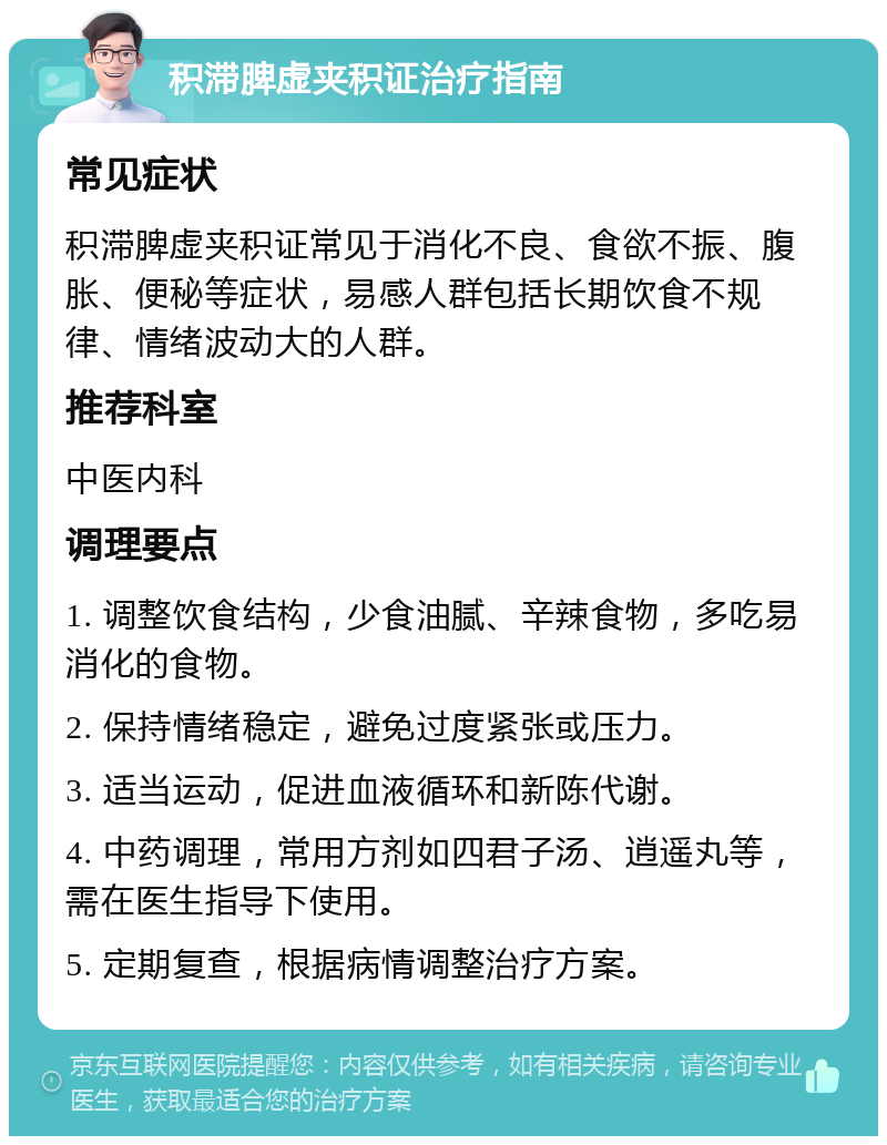 积滞脾虚夹积证治疗指南 常见症状 积滞脾虚夹积证常见于消化不良、食欲不振、腹胀、便秘等症状，易感人群包括长期饮食不规律、情绪波动大的人群。 推荐科室 中医内科 调理要点 1. 调整饮食结构，少食油腻、辛辣食物，多吃易消化的食物。 2. 保持情绪稳定，避免过度紧张或压力。 3. 适当运动，促进血液循环和新陈代谢。 4. 中药调理，常用方剂如四君子汤、逍遥丸等，需在医生指导下使用。 5. 定期复查，根据病情调整治疗方案。