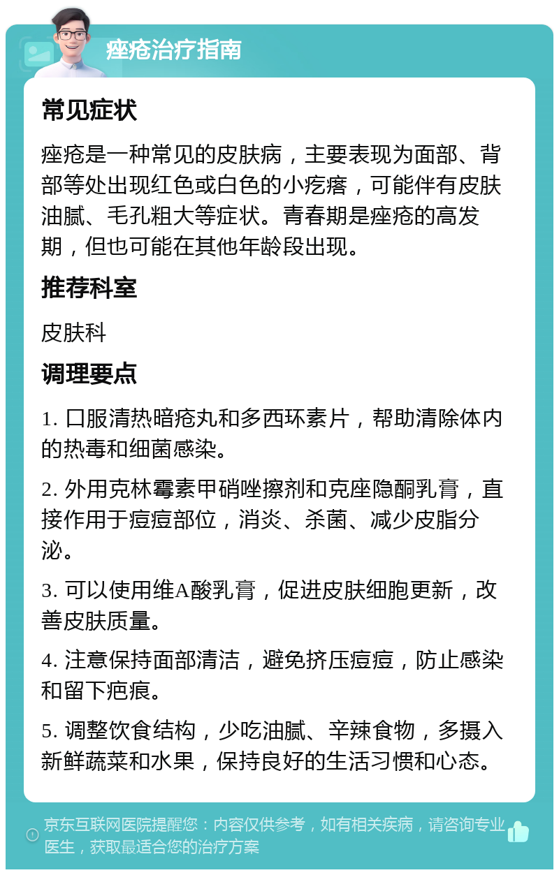 痤疮治疗指南 常见症状 痤疮是一种常见的皮肤病，主要表现为面部、背部等处出现红色或白色的小疙瘩，可能伴有皮肤油腻、毛孔粗大等症状。青春期是痤疮的高发期，但也可能在其他年龄段出现。 推荐科室 皮肤科 调理要点 1. 口服清热暗疮丸和多西环素片，帮助清除体内的热毒和细菌感染。 2. 外用克林霉素甲硝唑擦剂和克座隐酮乳膏，直接作用于痘痘部位，消炎、杀菌、减少皮脂分泌。 3. 可以使用维A酸乳膏，促进皮肤细胞更新，改善皮肤质量。 4. 注意保持面部清洁，避免挤压痘痘，防止感染和留下疤痕。 5. 调整饮食结构，少吃油腻、辛辣食物，多摄入新鲜蔬菜和水果，保持良好的生活习惯和心态。