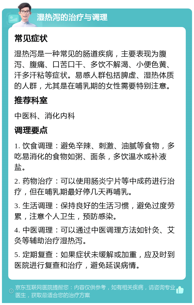 湿热泻的治疗与调理 常见症状 湿热泻是一种常见的肠道疾病，主要表现为腹泻、腹痛、口苦口干、多饮不解渴、小便色黄、汗多汗粘等症状。易感人群包括脾虚、湿热体质的人群，尤其是在哺乳期的女性需要特别注意。 推荐科室 中医科、消化内科 调理要点 1. 饮食调理：避免辛辣、刺激、油腻等食物，多吃易消化的食物如粥、面条，多饮温水或补液盐。 2. 药物治疗：可以使用肠炎宁片等中成药进行治疗，但在哺乳期最好停几天再哺乳。 3. 生活调理：保持良好的生活习惯，避免过度劳累，注意个人卫生，预防感染。 4. 中医调理：可以通过中医调理方法如针灸、艾灸等辅助治疗湿热泻。 5. 定期复查：如果症状未缓解或加重，应及时到医院进行复查和治疗，避免延误病情。