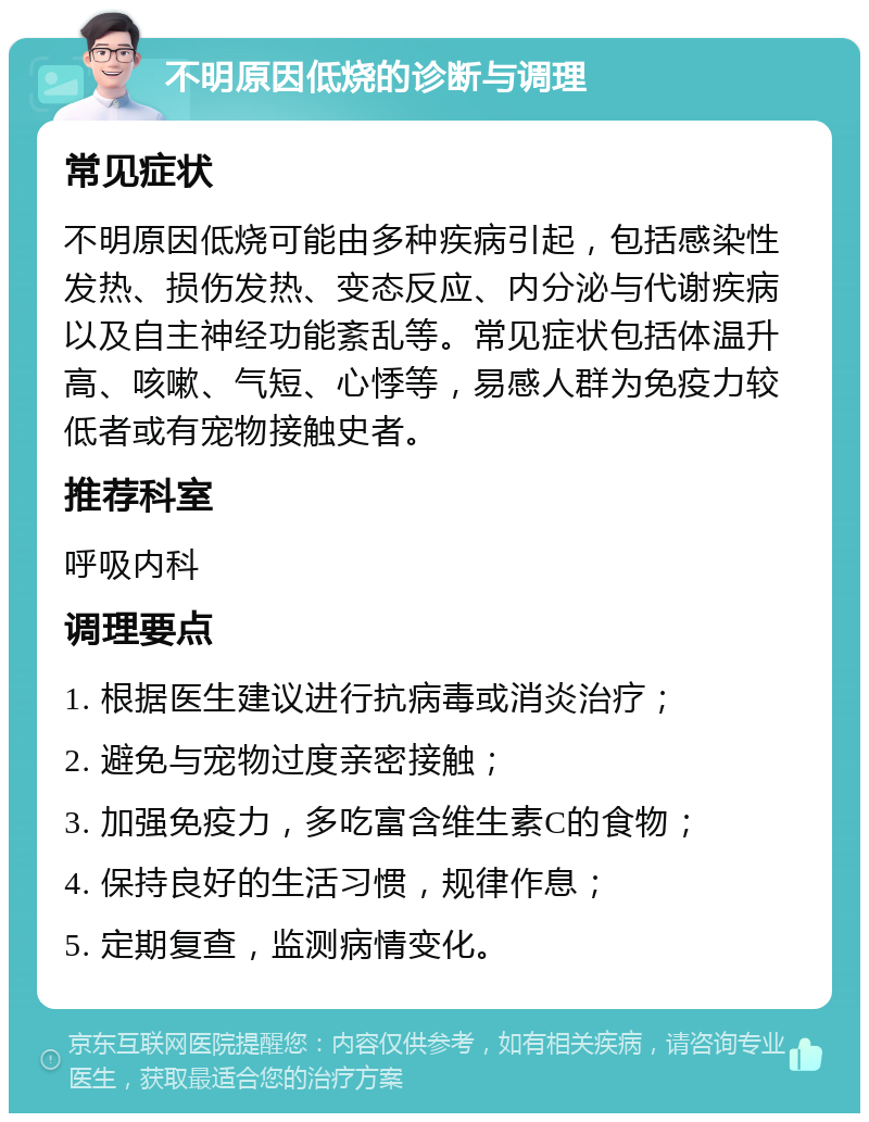 不明原因低烧的诊断与调理 常见症状 不明原因低烧可能由多种疾病引起，包括感染性发热、损伤发热、变态反应、内分泌与代谢疾病以及自主神经功能紊乱等。常见症状包括体温升高、咳嗽、气短、心悸等，易感人群为免疫力较低者或有宠物接触史者。 推荐科室 呼吸内科 调理要点 1. 根据医生建议进行抗病毒或消炎治疗； 2. 避免与宠物过度亲密接触； 3. 加强免疫力，多吃富含维生素C的食物； 4. 保持良好的生活习惯，规律作息； 5. 定期复查，监测病情变化。