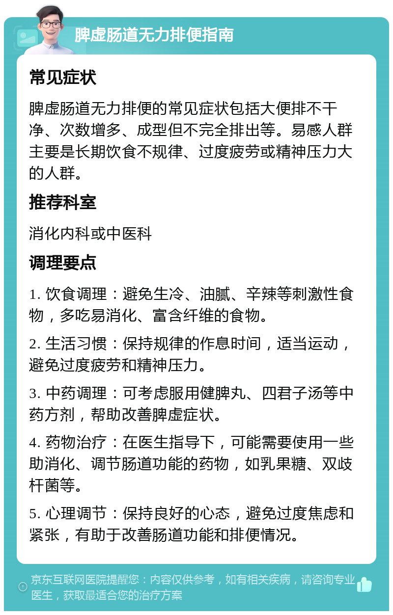 脾虚肠道无力排便指南 常见症状 脾虚肠道无力排便的常见症状包括大便排不干净、次数增多、成型但不完全排出等。易感人群主要是长期饮食不规律、过度疲劳或精神压力大的人群。 推荐科室 消化内科或中医科 调理要点 1. 饮食调理：避免生冷、油腻、辛辣等刺激性食物，多吃易消化、富含纤维的食物。 2. 生活习惯：保持规律的作息时间，适当运动，避免过度疲劳和精神压力。 3. 中药调理：可考虑服用健脾丸、四君子汤等中药方剂，帮助改善脾虚症状。 4. 药物治疗：在医生指导下，可能需要使用一些助消化、调节肠道功能的药物，如乳果糖、双歧杆菌等。 5. 心理调节：保持良好的心态，避免过度焦虑和紧张，有助于改善肠道功能和排便情况。