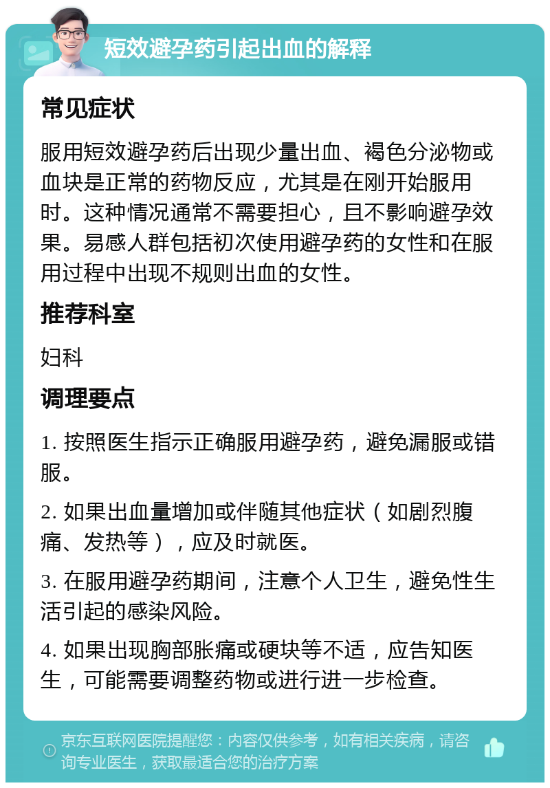 短效避孕药引起出血的解释 常见症状 服用短效避孕药后出现少量出血、褐色分泌物或血块是正常的药物反应，尤其是在刚开始服用时。这种情况通常不需要担心，且不影响避孕效果。易感人群包括初次使用避孕药的女性和在服用过程中出现不规则出血的女性。 推荐科室 妇科 调理要点 1. 按照医生指示正确服用避孕药，避免漏服或错服。 2. 如果出血量增加或伴随其他症状（如剧烈腹痛、发热等），应及时就医。 3. 在服用避孕药期间，注意个人卫生，避免性生活引起的感染风险。 4. 如果出现胸部胀痛或硬块等不适，应告知医生，可能需要调整药物或进行进一步检查。