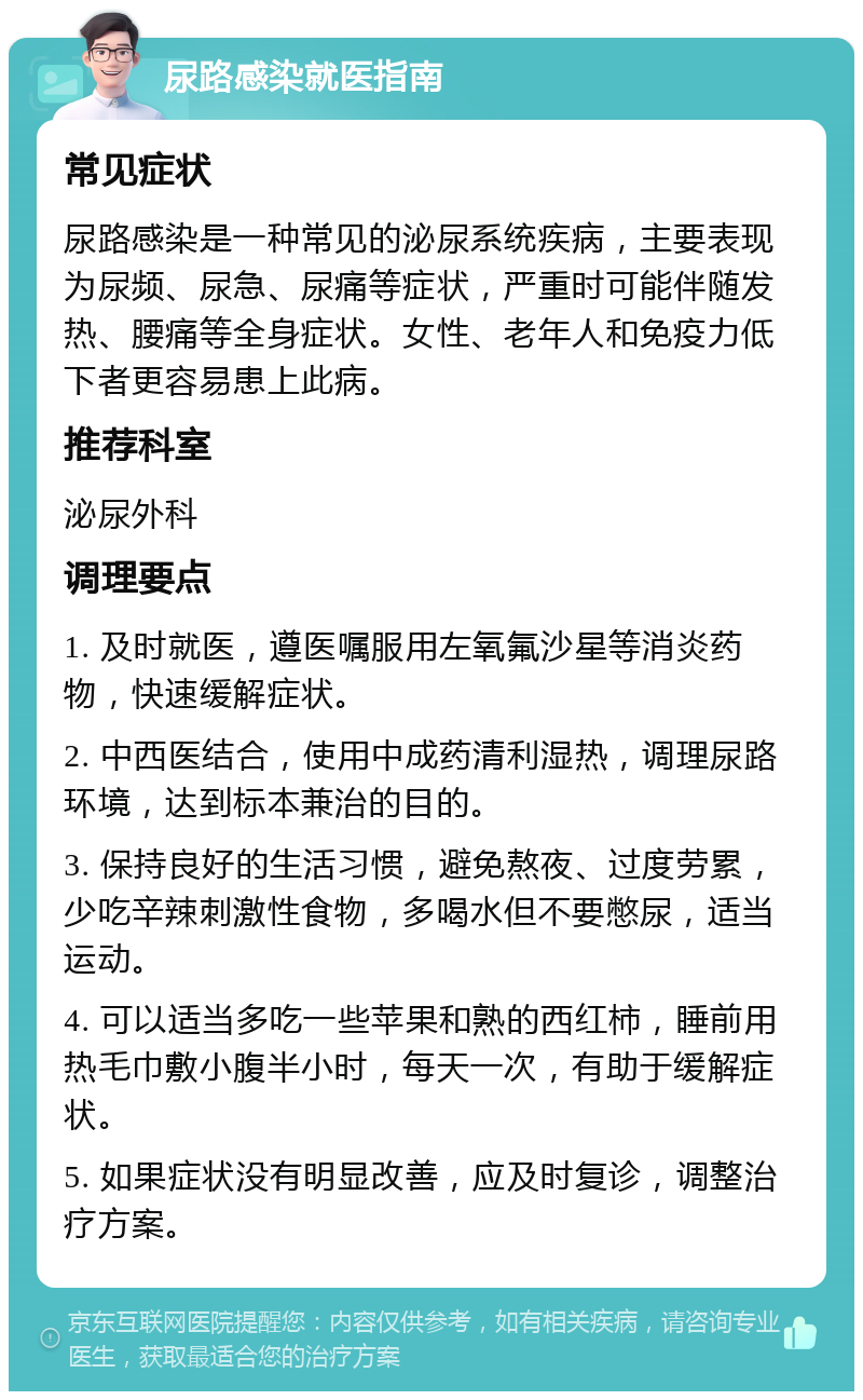 尿路感染就医指南 常见症状 尿路感染是一种常见的泌尿系统疾病，主要表现为尿频、尿急、尿痛等症状，严重时可能伴随发热、腰痛等全身症状。女性、老年人和免疫力低下者更容易患上此病。 推荐科室 泌尿外科 调理要点 1. 及时就医，遵医嘱服用左氧氟沙星等消炎药物，快速缓解症状。 2. 中西医结合，使用中成药清利湿热，调理尿路环境，达到标本兼治的目的。 3. 保持良好的生活习惯，避免熬夜、过度劳累，少吃辛辣刺激性食物，多喝水但不要憋尿，适当运动。 4. 可以适当多吃一些苹果和熟的西红柿，睡前用热毛巾敷小腹半小时，每天一次，有助于缓解症状。 5. 如果症状没有明显改善，应及时复诊，调整治疗方案。