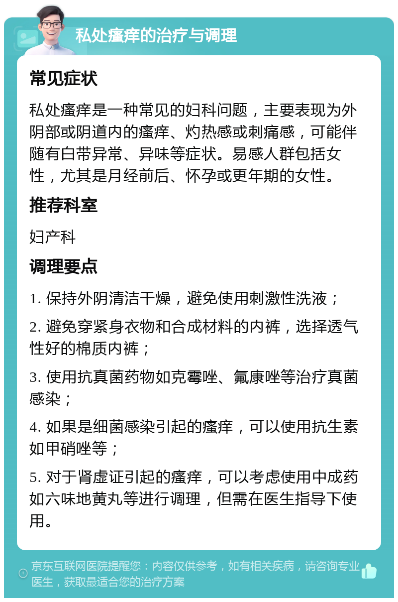 私处瘙痒的治疗与调理 常见症状 私处瘙痒是一种常见的妇科问题，主要表现为外阴部或阴道内的瘙痒、灼热感或刺痛感，可能伴随有白带异常、异味等症状。易感人群包括女性，尤其是月经前后、怀孕或更年期的女性。 推荐科室 妇产科 调理要点 1. 保持外阴清洁干燥，避免使用刺激性洗液； 2. 避免穿紧身衣物和合成材料的内裤，选择透气性好的棉质内裤； 3. 使用抗真菌药物如克霉唑、氟康唑等治疗真菌感染； 4. 如果是细菌感染引起的瘙痒，可以使用抗生素如甲硝唑等； 5. 对于肾虚证引起的瘙痒，可以考虑使用中成药如六味地黄丸等进行调理，但需在医生指导下使用。