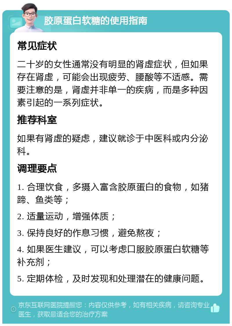 胶原蛋白软糖的使用指南 常见症状 二十岁的女性通常没有明显的肾虚症状，但如果存在肾虚，可能会出现疲劳、腰酸等不适感。需要注意的是，肾虚并非单一的疾病，而是多种因素引起的一系列症状。 推荐科室 如果有肾虚的疑虑，建议就诊于中医科或内分泌科。 调理要点 1. 合理饮食，多摄入富含胶原蛋白的食物，如猪蹄、鱼类等； 2. 适量运动，增强体质； 3. 保持良好的作息习惯，避免熬夜； 4. 如果医生建议，可以考虑口服胶原蛋白软糖等补充剂； 5. 定期体检，及时发现和处理潜在的健康问题。