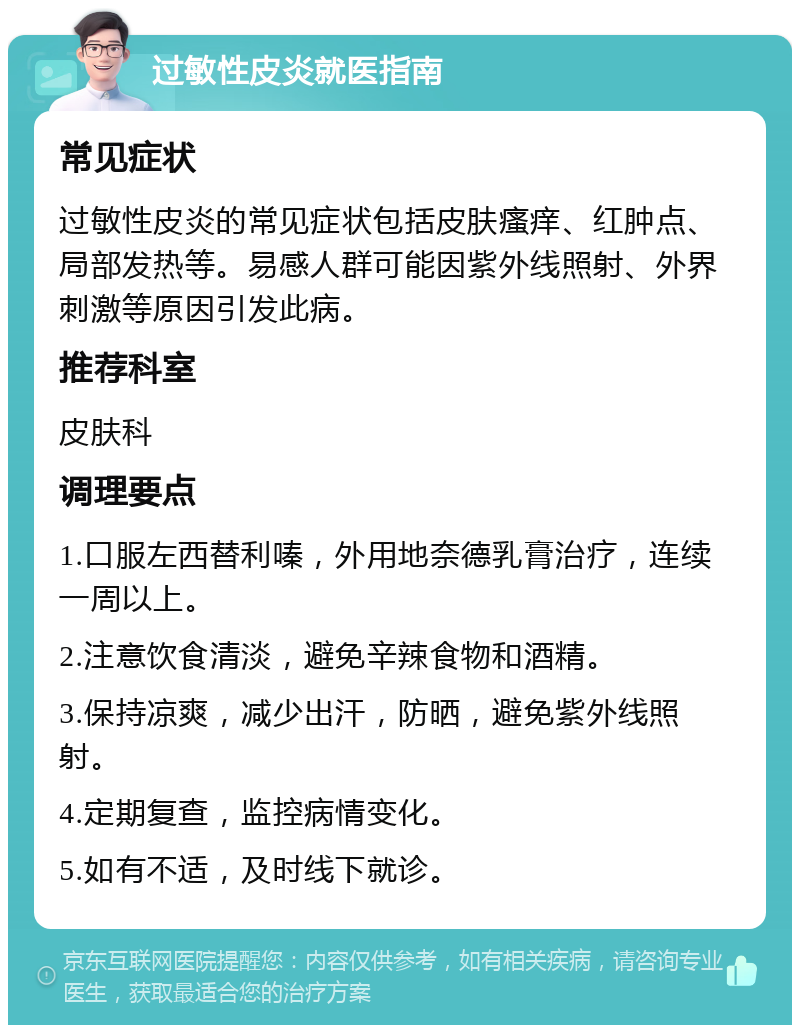 过敏性皮炎就医指南 常见症状 过敏性皮炎的常见症状包括皮肤瘙痒、红肿点、局部发热等。易感人群可能因紫外线照射、外界刺激等原因引发此病。 推荐科室 皮肤科 调理要点 1.口服左西替利嗪，外用地奈德乳膏治疗，连续一周以上。 2.注意饮食清淡，避免辛辣食物和酒精。 3.保持凉爽，减少出汗，防晒，避免紫外线照射。 4.定期复查，监控病情变化。 5.如有不适，及时线下就诊。