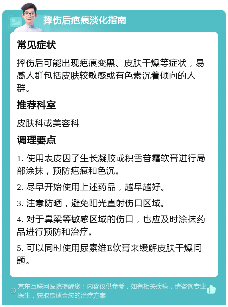 摔伤后疤痕淡化指南 常见症状 摔伤后可能出现疤痕变黑、皮肤干燥等症状，易感人群包括皮肤较敏感或有色素沉着倾向的人群。 推荐科室 皮肤科或美容科 调理要点 1. 使用表皮因子生长凝胶或积雪苷霜软膏进行局部涂抹，预防疤痕和色沉。 2. 尽早开始使用上述药品，越早越好。 3. 注意防晒，避免阳光直射伤口区域。 4. 对于鼻梁等敏感区域的伤口，也应及时涂抹药品进行预防和治疗。 5. 可以同时使用尿素维E软膏来缓解皮肤干燥问题。