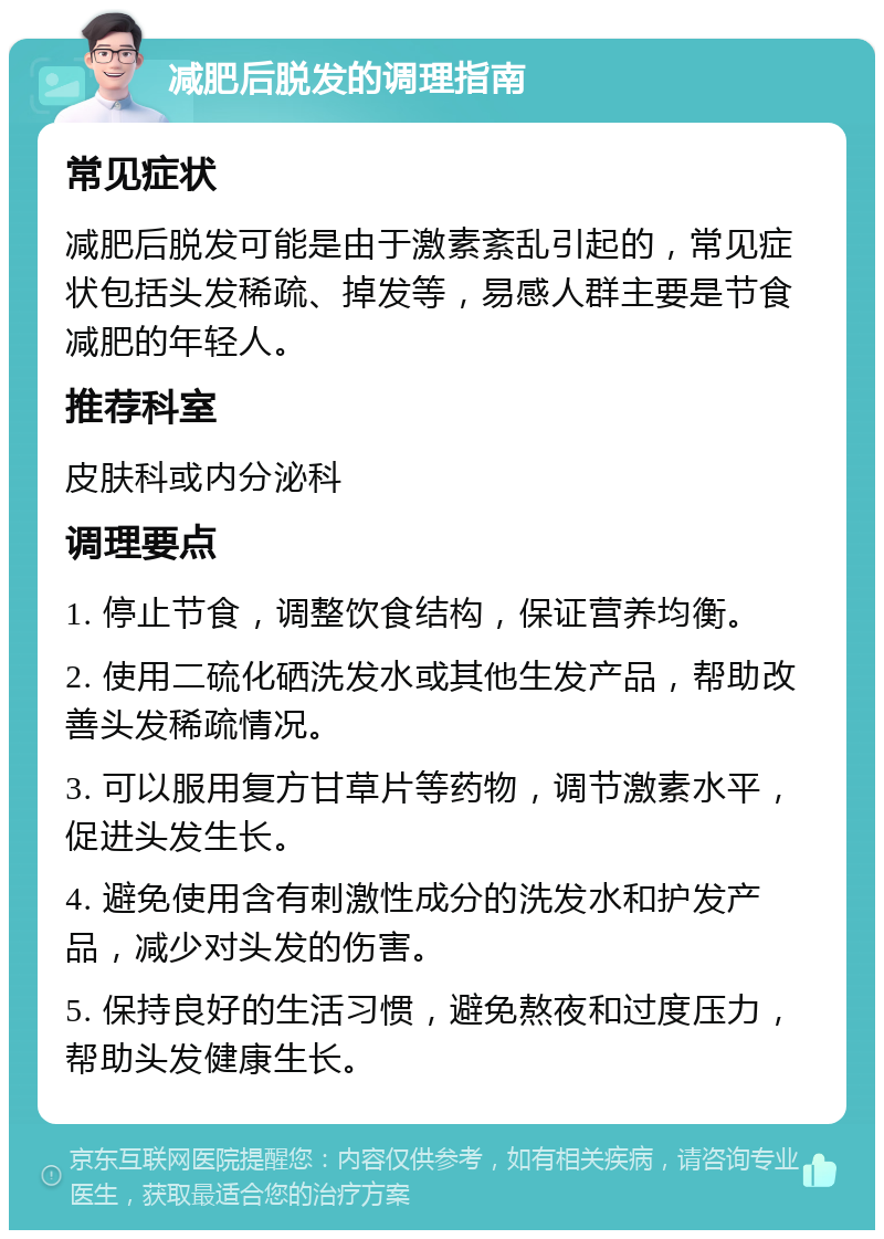 减肥后脱发的调理指南 常见症状 减肥后脱发可能是由于激素紊乱引起的，常见症状包括头发稀疏、掉发等，易感人群主要是节食减肥的年轻人。 推荐科室 皮肤科或内分泌科 调理要点 1. 停止节食，调整饮食结构，保证营养均衡。 2. 使用二硫化硒洗发水或其他生发产品，帮助改善头发稀疏情况。 3. 可以服用复方甘草片等药物，调节激素水平，促进头发生长。 4. 避免使用含有刺激性成分的洗发水和护发产品，减少对头发的伤害。 5. 保持良好的生活习惯，避免熬夜和过度压力，帮助头发健康生长。