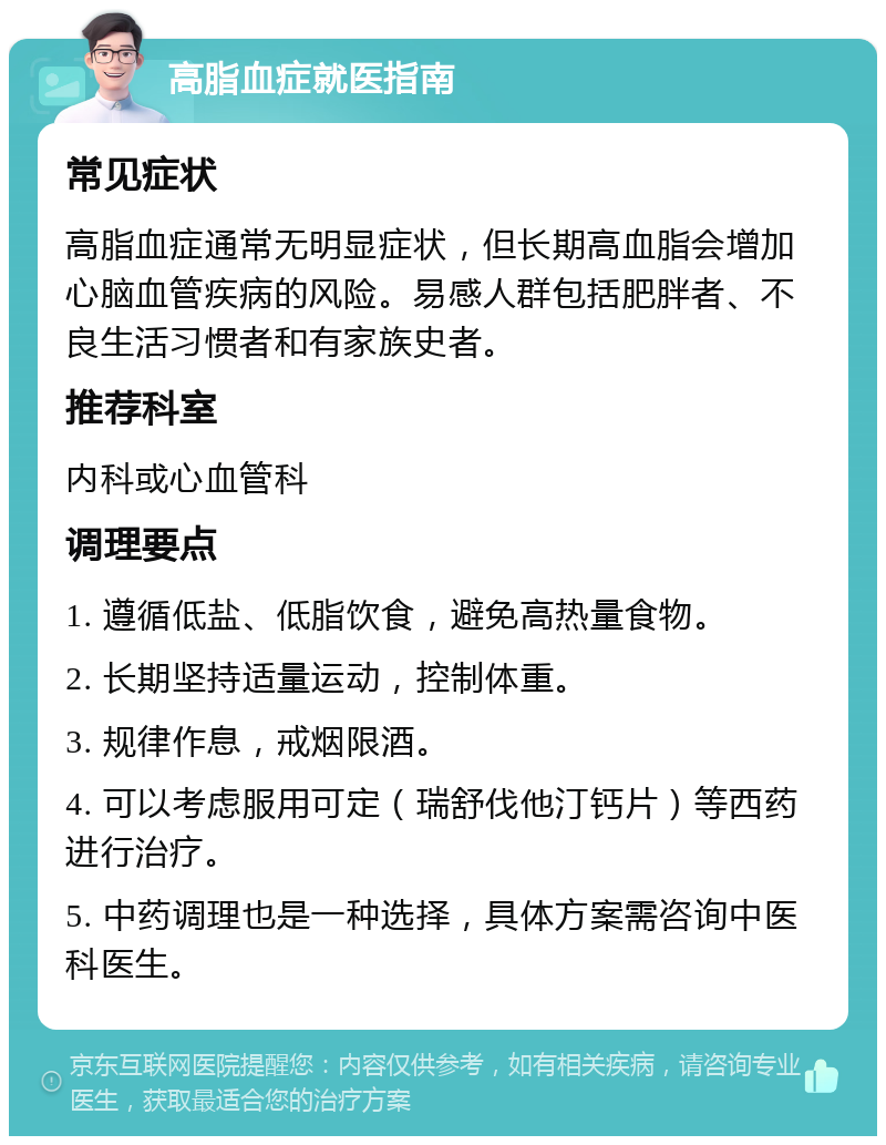 高脂血症就医指南 常见症状 高脂血症通常无明显症状，但长期高血脂会增加心脑血管疾病的风险。易感人群包括肥胖者、不良生活习惯者和有家族史者。 推荐科室 内科或心血管科 调理要点 1. 遵循低盐、低脂饮食，避免高热量食物。 2. 长期坚持适量运动，控制体重。 3. 规律作息，戒烟限酒。 4. 可以考虑服用可定（瑞舒伐他汀钙片）等西药进行治疗。 5. 中药调理也是一种选择，具体方案需咨询中医科医生。