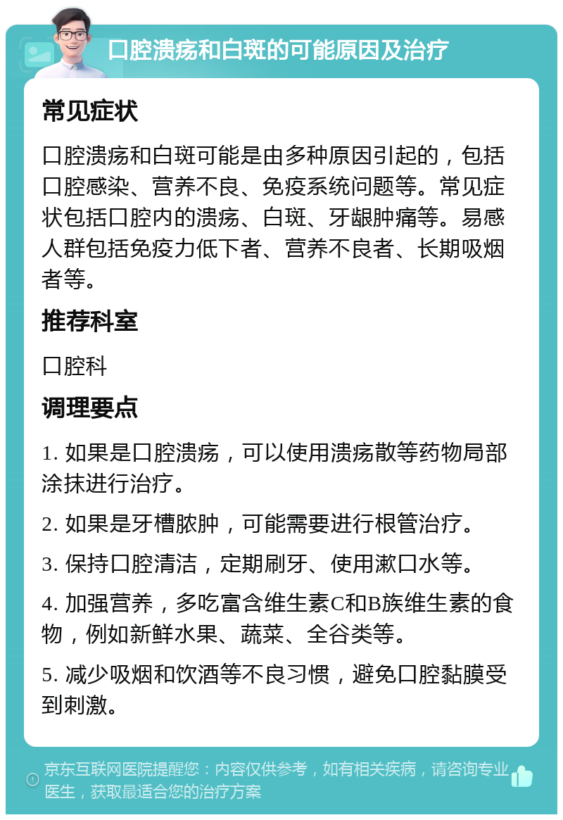 口腔溃疡和白斑的可能原因及治疗 常见症状 口腔溃疡和白斑可能是由多种原因引起的，包括口腔感染、营养不良、免疫系统问题等。常见症状包括口腔内的溃疡、白斑、牙龈肿痛等。易感人群包括免疫力低下者、营养不良者、长期吸烟者等。 推荐科室 口腔科 调理要点 1. 如果是口腔溃疡，可以使用溃疡散等药物局部涂抹进行治疗。 2. 如果是牙槽脓肿，可能需要进行根管治疗。 3. 保持口腔清洁，定期刷牙、使用漱口水等。 4. 加强营养，多吃富含维生素C和B族维生素的食物，例如新鲜水果、蔬菜、全谷类等。 5. 减少吸烟和饮酒等不良习惯，避免口腔黏膜受到刺激。