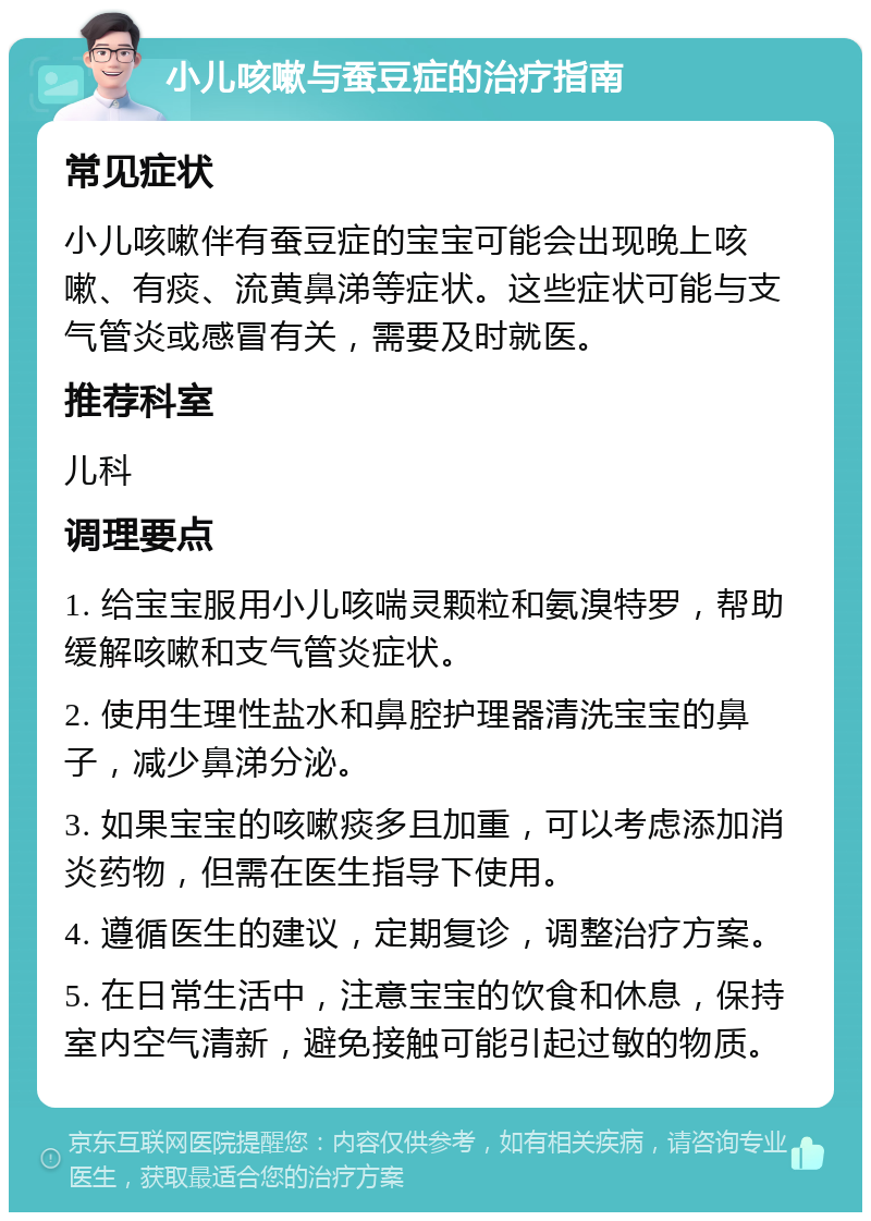 小儿咳嗽与蚕豆症的治疗指南 常见症状 小儿咳嗽伴有蚕豆症的宝宝可能会出现晚上咳嗽、有痰、流黄鼻涕等症状。这些症状可能与支气管炎或感冒有关，需要及时就医。 推荐科室 儿科 调理要点 1. 给宝宝服用小儿咳喘灵颗粒和氨溴特罗，帮助缓解咳嗽和支气管炎症状。 2. 使用生理性盐水和鼻腔护理器清洗宝宝的鼻子，减少鼻涕分泌。 3. 如果宝宝的咳嗽痰多且加重，可以考虑添加消炎药物，但需在医生指导下使用。 4. 遵循医生的建议，定期复诊，调整治疗方案。 5. 在日常生活中，注意宝宝的饮食和休息，保持室内空气清新，避免接触可能引起过敏的物质。