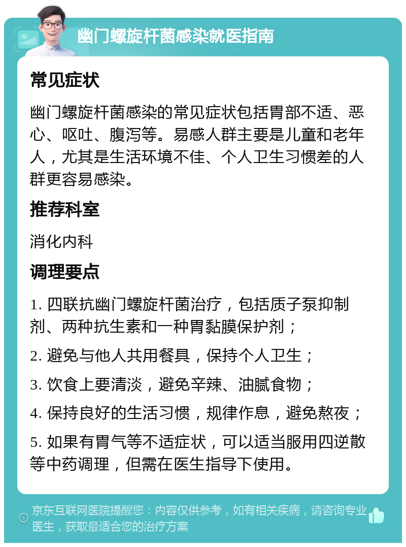 幽门螺旋杆菌感染就医指南 常见症状 幽门螺旋杆菌感染的常见症状包括胃部不适、恶心、呕吐、腹泻等。易感人群主要是儿童和老年人，尤其是生活环境不佳、个人卫生习惯差的人群更容易感染。 推荐科室 消化内科 调理要点 1. 四联抗幽门螺旋杆菌治疗，包括质子泵抑制剂、两种抗生素和一种胃黏膜保护剂； 2. 避免与他人共用餐具，保持个人卫生； 3. 饮食上要清淡，避免辛辣、油腻食物； 4. 保持良好的生活习惯，规律作息，避免熬夜； 5. 如果有胃气等不适症状，可以适当服用四逆散等中药调理，但需在医生指导下使用。