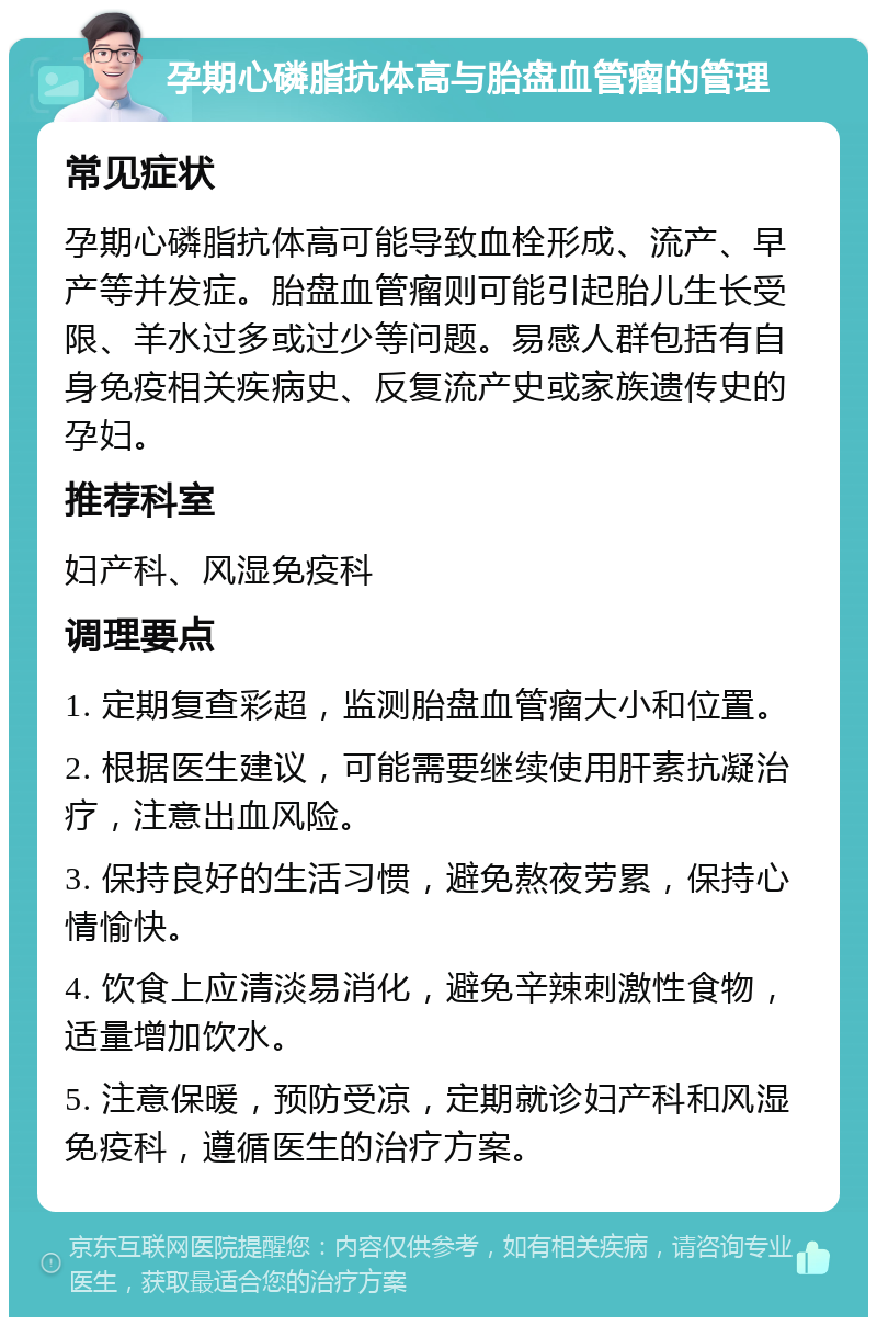 孕期心磷脂抗体高与胎盘血管瘤的管理 常见症状 孕期心磷脂抗体高可能导致血栓形成、流产、早产等并发症。胎盘血管瘤则可能引起胎儿生长受限、羊水过多或过少等问题。易感人群包括有自身免疫相关疾病史、反复流产史或家族遗传史的孕妇。 推荐科室 妇产科、风湿免疫科 调理要点 1. 定期复查彩超，监测胎盘血管瘤大小和位置。 2. 根据医生建议，可能需要继续使用肝素抗凝治疗，注意出血风险。 3. 保持良好的生活习惯，避免熬夜劳累，保持心情愉快。 4. 饮食上应清淡易消化，避免辛辣刺激性食物，适量增加饮水。 5. 注意保暖，预防受凉，定期就诊妇产科和风湿免疫科，遵循医生的治疗方案。