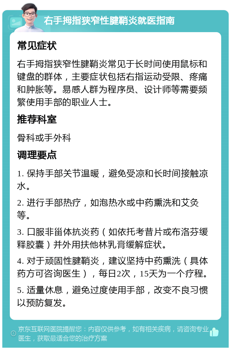 右手拇指狭窄性腱鞘炎就医指南 常见症状 右手拇指狭窄性腱鞘炎常见于长时间使用鼠标和键盘的群体，主要症状包括右指运动受限、疼痛和肿胀等。易感人群为程序员、设计师等需要频繁使用手部的职业人士。 推荐科室 骨科或手外科 调理要点 1. 保持手部关节温暖，避免受凉和长时间接触凉水。 2. 进行手部热疗，如泡热水或中药熏洗和艾灸等。 3. 口服非甾体抗炎药（如依托考昔片或布洛芬缓释胶囊）并外用扶他林乳膏缓解症状。 4. 对于顽固性腱鞘炎，建议坚持中药熏洗（具体药方可咨询医生），每日2次，15天为一个疗程。 5. 适量休息，避免过度使用手部，改变不良习惯以预防复发。