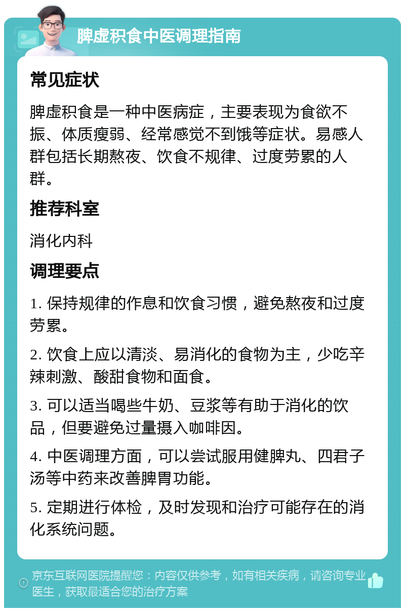 脾虚积食中医调理指南 常见症状 脾虚积食是一种中医病症，主要表现为食欲不振、体质瘦弱、经常感觉不到饿等症状。易感人群包括长期熬夜、饮食不规律、过度劳累的人群。 推荐科室 消化内科 调理要点 1. 保持规律的作息和饮食习惯，避免熬夜和过度劳累。 2. 饮食上应以清淡、易消化的食物为主，少吃辛辣刺激、酸甜食物和面食。 3. 可以适当喝些牛奶、豆浆等有助于消化的饮品，但要避免过量摄入咖啡因。 4. 中医调理方面，可以尝试服用健脾丸、四君子汤等中药来改善脾胃功能。 5. 定期进行体检，及时发现和治疗可能存在的消化系统问题。