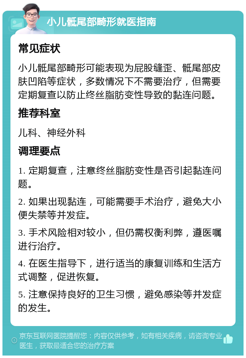 小儿骶尾部畸形就医指南 常见症状 小儿骶尾部畸形可能表现为屁股缝歪、骶尾部皮肤凹陷等症状，多数情况下不需要治疗，但需要定期复查以防止终丝脂肪变性导致的黏连问题。 推荐科室 儿科、神经外科 调理要点 1. 定期复查，注意终丝脂肪变性是否引起黏连问题。 2. 如果出现黏连，可能需要手术治疗，避免大小便失禁等并发症。 3. 手术风险相对较小，但仍需权衡利弊，遵医嘱进行治疗。 4. 在医生指导下，进行适当的康复训练和生活方式调整，促进恢复。 5. 注意保持良好的卫生习惯，避免感染等并发症的发生。