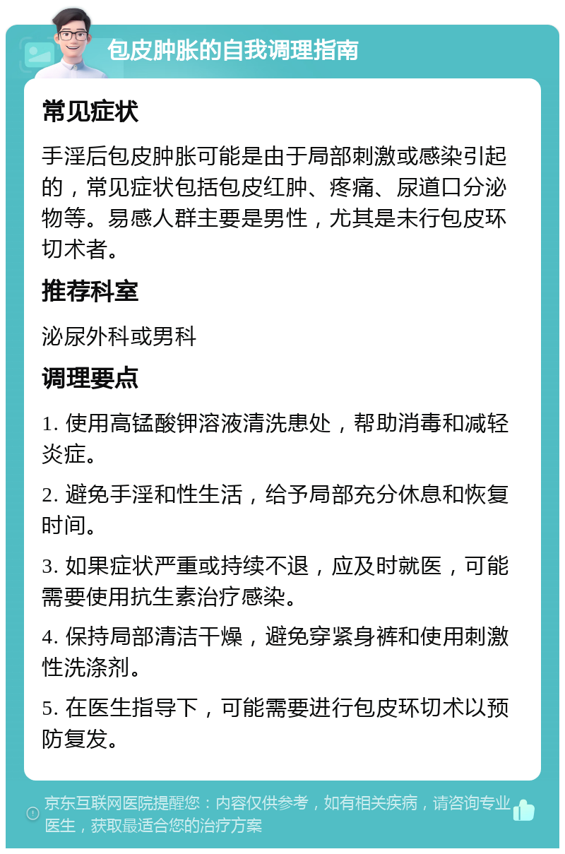 包皮肿胀的自我调理指南 常见症状 手淫后包皮肿胀可能是由于局部刺激或感染引起的，常见症状包括包皮红肿、疼痛、尿道口分泌物等。易感人群主要是男性，尤其是未行包皮环切术者。 推荐科室 泌尿外科或男科 调理要点 1. 使用高锰酸钾溶液清洗患处，帮助消毒和减轻炎症。 2. 避免手淫和性生活，给予局部充分休息和恢复时间。 3. 如果症状严重或持续不退，应及时就医，可能需要使用抗生素治疗感染。 4. 保持局部清洁干燥，避免穿紧身裤和使用刺激性洗涤剂。 5. 在医生指导下，可能需要进行包皮环切术以预防复发。