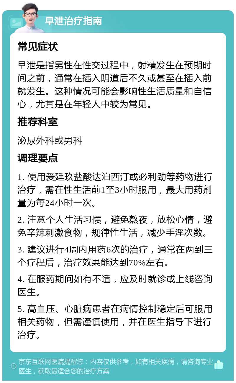 早泄治疗指南 常见症状 早泄是指男性在性交过程中，射精发生在预期时间之前，通常在插入阴道后不久或甚至在插入前就发生。这种情况可能会影响性生活质量和自信心，尤其是在年轻人中较为常见。 推荐科室 泌尿外科或男科 调理要点 1. 使用爱廷玖盐酸达泊西汀或必利劲等药物进行治疗，需在性生活前1至3小时服用，最大用药剂量为每24小时一次。 2. 注意个人生活习惯，避免熬夜，放松心情，避免辛辣刺激食物，规律性生活，减少手淫次数。 3. 建议进行4周内用药6次的治疗，通常在两到三个疗程后，治疗效果能达到70%左右。 4. 在服药期间如有不适，应及时就诊或上线咨询医生。 5. 高血压、心脏病患者在病情控制稳定后可服用相关药物，但需谨慎使用，并在医生指导下进行治疗。