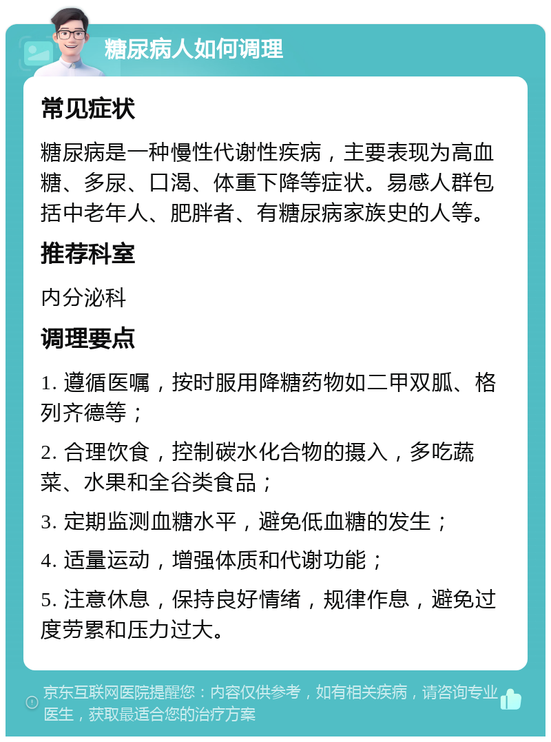 糖尿病人如何调理 常见症状 糖尿病是一种慢性代谢性疾病，主要表现为高血糖、多尿、口渴、体重下降等症状。易感人群包括中老年人、肥胖者、有糖尿病家族史的人等。 推荐科室 内分泌科 调理要点 1. 遵循医嘱，按时服用降糖药物如二甲双胍、格列齐德等； 2. 合理饮食，控制碳水化合物的摄入，多吃蔬菜、水果和全谷类食品； 3. 定期监测血糖水平，避免低血糖的发生； 4. 适量运动，增强体质和代谢功能； 5. 注意休息，保持良好情绪，规律作息，避免过度劳累和压力过大。