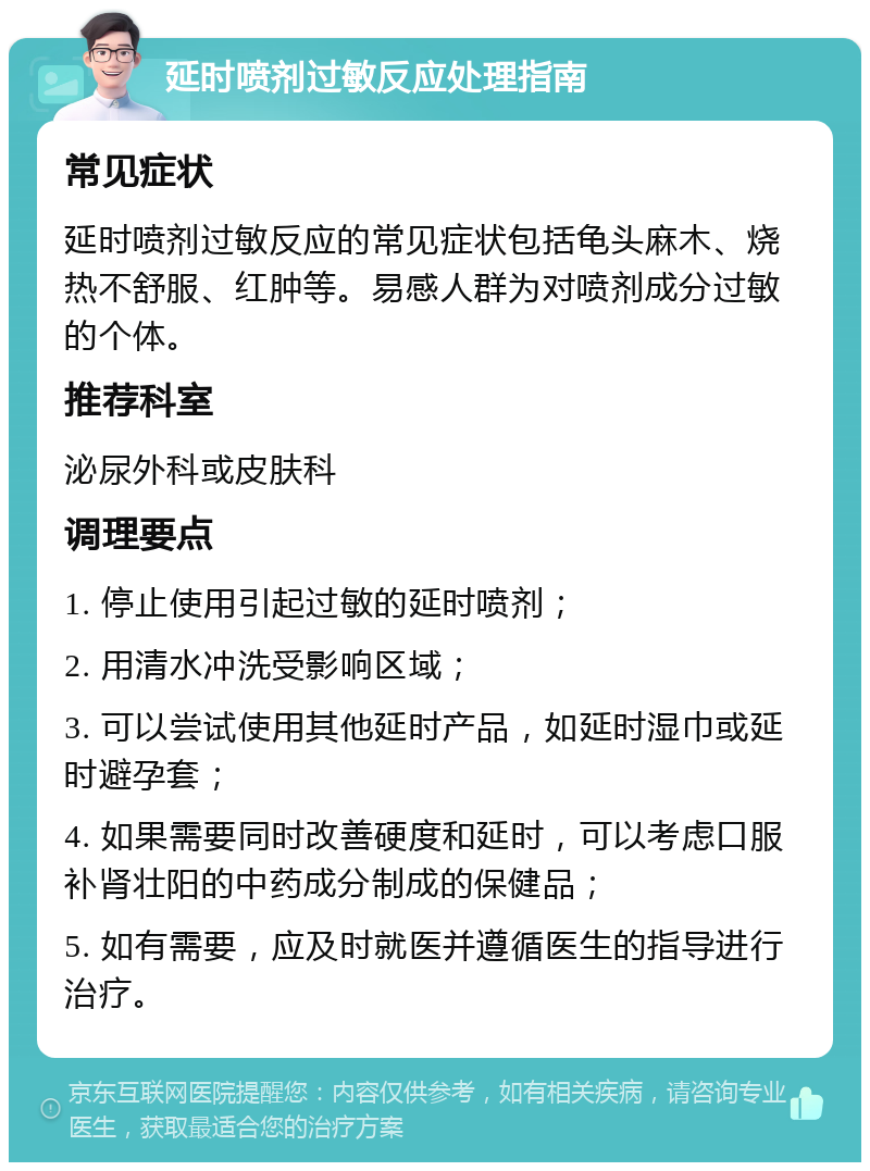 延时喷剂过敏反应处理指南 常见症状 延时喷剂过敏反应的常见症状包括龟头麻木、烧热不舒服、红肿等。易感人群为对喷剂成分过敏的个体。 推荐科室 泌尿外科或皮肤科 调理要点 1. 停止使用引起过敏的延时喷剂； 2. 用清水冲洗受影响区域； 3. 可以尝试使用其他延时产品，如延时湿巾或延时避孕套； 4. 如果需要同时改善硬度和延时，可以考虑口服补肾壮阳的中药成分制成的保健品； 5. 如有需要，应及时就医并遵循医生的指导进行治疗。