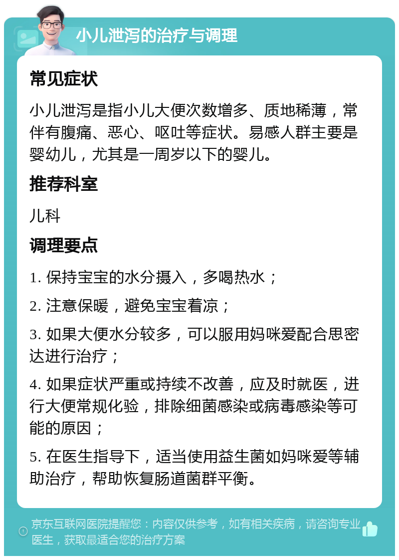 小儿泄泻的治疗与调理 常见症状 小儿泄泻是指小儿大便次数增多、质地稀薄，常伴有腹痛、恶心、呕吐等症状。易感人群主要是婴幼儿，尤其是一周岁以下的婴儿。 推荐科室 儿科 调理要点 1. 保持宝宝的水分摄入，多喝热水； 2. 注意保暖，避免宝宝着凉； 3. 如果大便水分较多，可以服用妈咪爱配合思密达进行治疗； 4. 如果症状严重或持续不改善，应及时就医，进行大便常规化验，排除细菌感染或病毒感染等可能的原因； 5. 在医生指导下，适当使用益生菌如妈咪爱等辅助治疗，帮助恢复肠道菌群平衡。