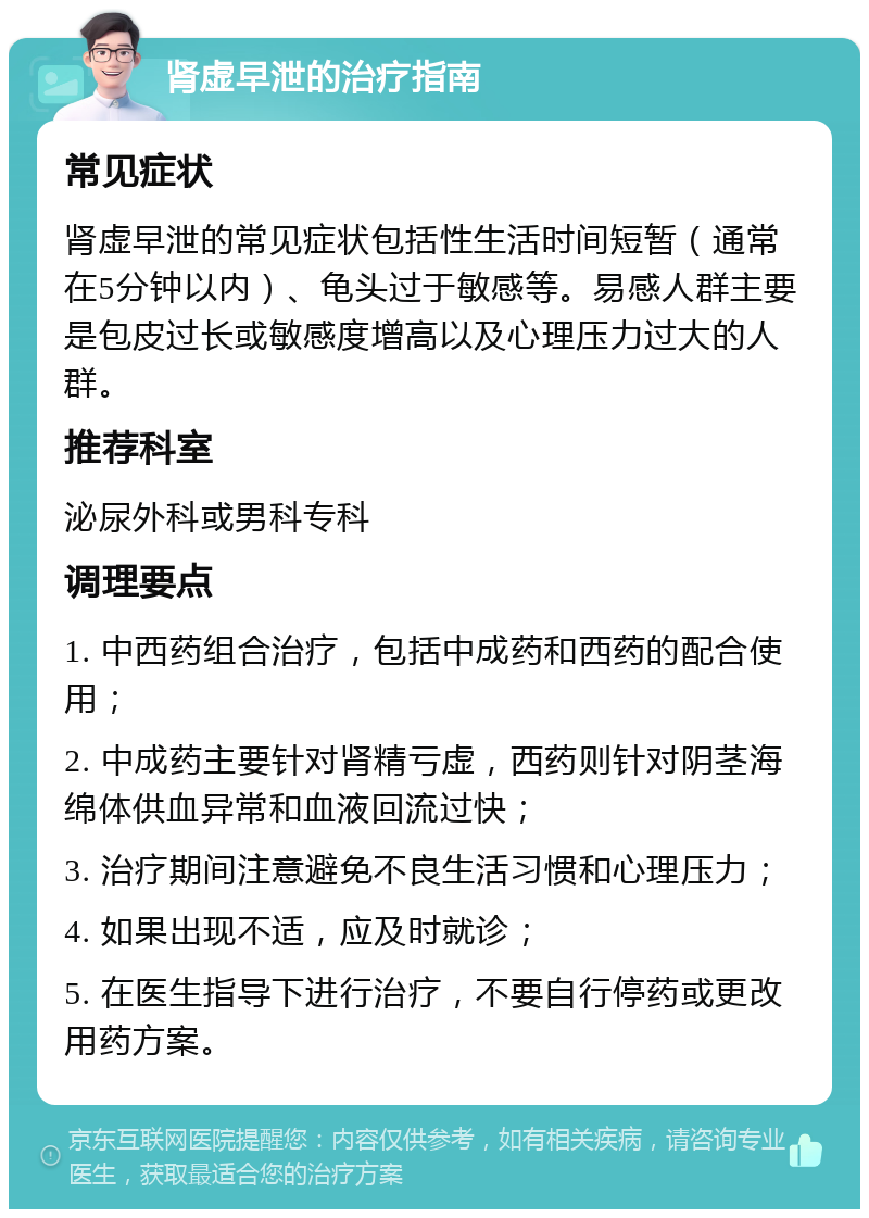 肾虚早泄的治疗指南 常见症状 肾虚早泄的常见症状包括性生活时间短暂（通常在5分钟以内）、龟头过于敏感等。易感人群主要是包皮过长或敏感度增高以及心理压力过大的人群。 推荐科室 泌尿外科或男科专科 调理要点 1. 中西药组合治疗，包括中成药和西药的配合使用； 2. 中成药主要针对肾精亏虚，西药则针对阴茎海绵体供血异常和血液回流过快； 3. 治疗期间注意避免不良生活习惯和心理压力； 4. 如果出现不适，应及时就诊； 5. 在医生指导下进行治疗，不要自行停药或更改用药方案。