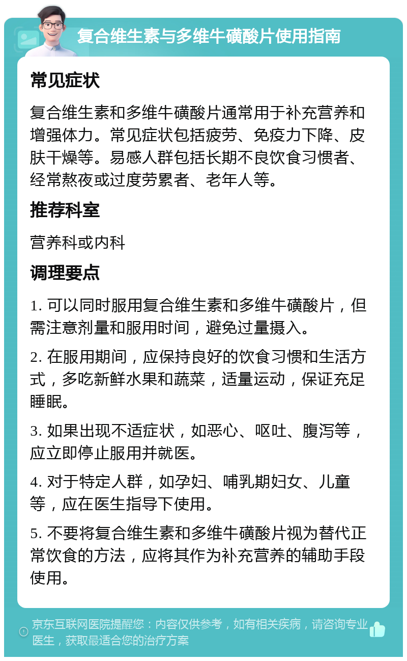 复合维生素与多维牛磺酸片使用指南 常见症状 复合维生素和多维牛磺酸片通常用于补充营养和增强体力。常见症状包括疲劳、免疫力下降、皮肤干燥等。易感人群包括长期不良饮食习惯者、经常熬夜或过度劳累者、老年人等。 推荐科室 营养科或内科 调理要点 1. 可以同时服用复合维生素和多维牛磺酸片，但需注意剂量和服用时间，避免过量摄入。 2. 在服用期间，应保持良好的饮食习惯和生活方式，多吃新鲜水果和蔬菜，适量运动，保证充足睡眠。 3. 如果出现不适症状，如恶心、呕吐、腹泻等，应立即停止服用并就医。 4. 对于特定人群，如孕妇、哺乳期妇女、儿童等，应在医生指导下使用。 5. 不要将复合维生素和多维牛磺酸片视为替代正常饮食的方法，应将其作为补充营养的辅助手段使用。