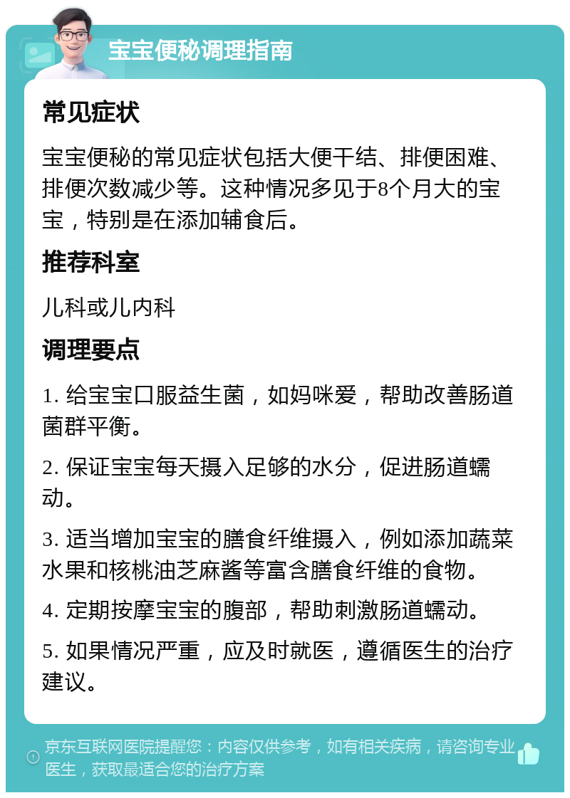 宝宝便秘调理指南 常见症状 宝宝便秘的常见症状包括大便干结、排便困难、排便次数减少等。这种情况多见于8个月大的宝宝，特别是在添加辅食后。 推荐科室 儿科或儿内科 调理要点 1. 给宝宝口服益生菌，如妈咪爱，帮助改善肠道菌群平衡。 2. 保证宝宝每天摄入足够的水分，促进肠道蠕动。 3. 适当增加宝宝的膳食纤维摄入，例如添加蔬菜水果和核桃油芝麻酱等富含膳食纤维的食物。 4. 定期按摩宝宝的腹部，帮助刺激肠道蠕动。 5. 如果情况严重，应及时就医，遵循医生的治疗建议。