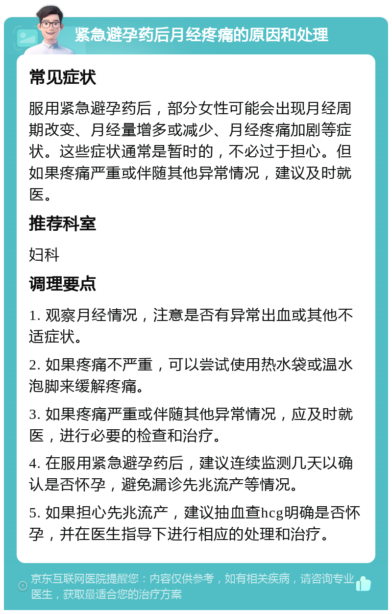 紧急避孕药后月经疼痛的原因和处理 常见症状 服用紧急避孕药后，部分女性可能会出现月经周期改变、月经量增多或减少、月经疼痛加剧等症状。这些症状通常是暂时的，不必过于担心。但如果疼痛严重或伴随其他异常情况，建议及时就医。 推荐科室 妇科 调理要点 1. 观察月经情况，注意是否有异常出血或其他不适症状。 2. 如果疼痛不严重，可以尝试使用热水袋或温水泡脚来缓解疼痛。 3. 如果疼痛严重或伴随其他异常情况，应及时就医，进行必要的检查和治疗。 4. 在服用紧急避孕药后，建议连续监测几天以确认是否怀孕，避免漏诊先兆流产等情况。 5. 如果担心先兆流产，建议抽血查hcg明确是否怀孕，并在医生指导下进行相应的处理和治疗。