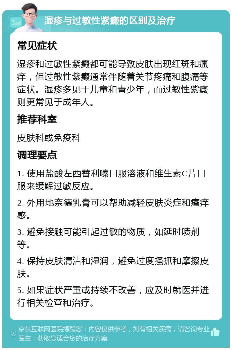 湿疹与过敏性紫癜的区别及治疗 常见症状 湿疹和过敏性紫癜都可能导致皮肤出现红斑和瘙痒，但过敏性紫癜通常伴随着关节疼痛和腹痛等症状。湿疹多见于儿童和青少年，而过敏性紫癜则更常见于成年人。 推荐科室 皮肤科或免疫科 调理要点 1. 使用盐酸左西替利嗪口服溶液和维生素C片口服来缓解过敏反应。 2. 外用地奈德乳膏可以帮助减轻皮肤炎症和瘙痒感。 3. 避免接触可能引起过敏的物质，如延时喷剂等。 4. 保持皮肤清洁和湿润，避免过度搔抓和摩擦皮肤。 5. 如果症状严重或持续不改善，应及时就医并进行相关检查和治疗。