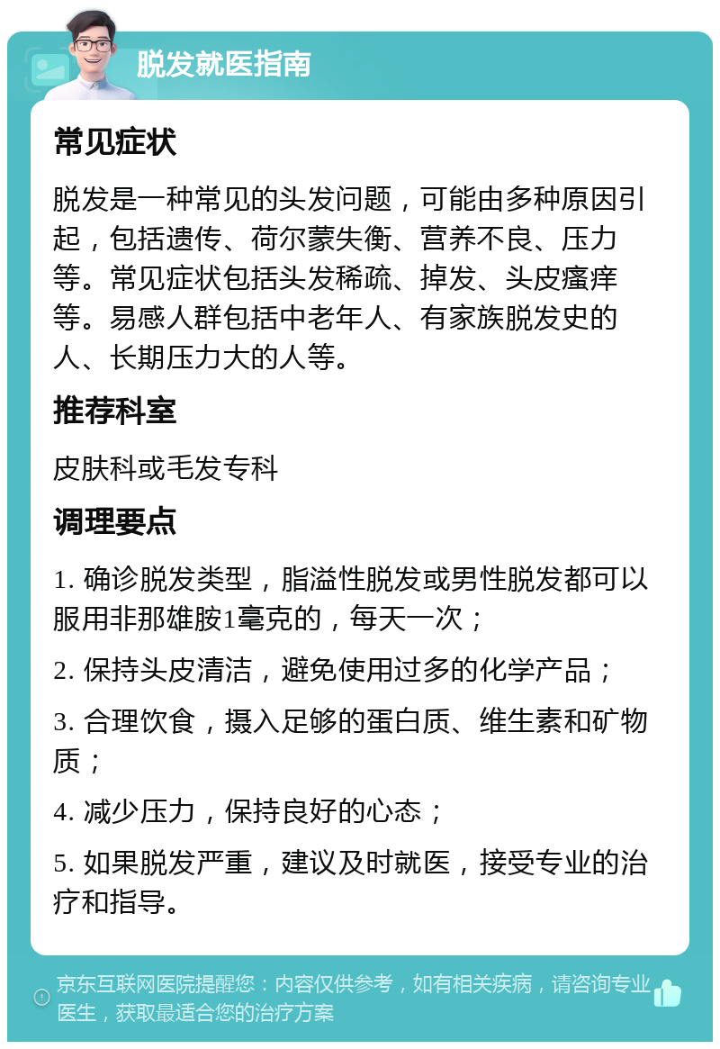 脱发就医指南 常见症状 脱发是一种常见的头发问题，可能由多种原因引起，包括遗传、荷尔蒙失衡、营养不良、压力等。常见症状包括头发稀疏、掉发、头皮瘙痒等。易感人群包括中老年人、有家族脱发史的人、长期压力大的人等。 推荐科室 皮肤科或毛发专科 调理要点 1. 确诊脱发类型，脂溢性脱发或男性脱发都可以服用非那雄胺1毫克的，每天一次； 2. 保持头皮清洁，避免使用过多的化学产品； 3. 合理饮食，摄入足够的蛋白质、维生素和矿物质； 4. 减少压力，保持良好的心态； 5. 如果脱发严重，建议及时就医，接受专业的治疗和指导。