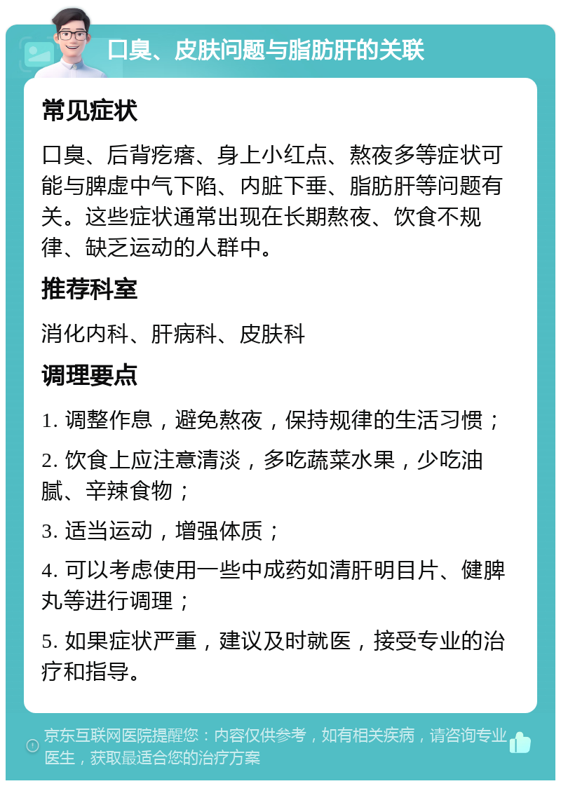 口臭、皮肤问题与脂肪肝的关联 常见症状 口臭、后背疙瘩、身上小红点、熬夜多等症状可能与脾虚中气下陷、内脏下垂、脂肪肝等问题有关。这些症状通常出现在长期熬夜、饮食不规律、缺乏运动的人群中。 推荐科室 消化内科、肝病科、皮肤科 调理要点 1. 调整作息，避免熬夜，保持规律的生活习惯； 2. 饮食上应注意清淡，多吃蔬菜水果，少吃油腻、辛辣食物； 3. 适当运动，增强体质； 4. 可以考虑使用一些中成药如清肝明目片、健脾丸等进行调理； 5. 如果症状严重，建议及时就医，接受专业的治疗和指导。