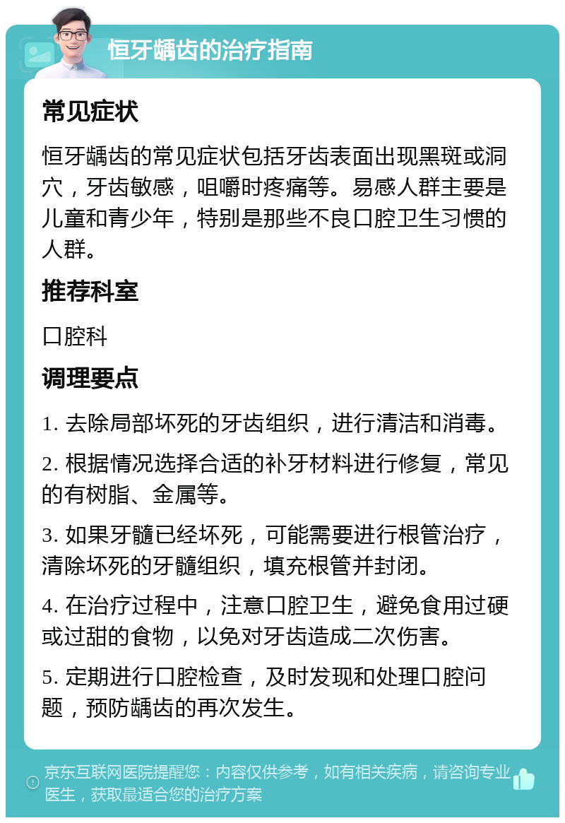 恒牙龋齿的治疗指南 常见症状 恒牙龋齿的常见症状包括牙齿表面出现黑斑或洞穴，牙齿敏感，咀嚼时疼痛等。易感人群主要是儿童和青少年，特别是那些不良口腔卫生习惯的人群。 推荐科室 口腔科 调理要点 1. 去除局部坏死的牙齿组织，进行清洁和消毒。 2. 根据情况选择合适的补牙材料进行修复，常见的有树脂、金属等。 3. 如果牙髓已经坏死，可能需要进行根管治疗，清除坏死的牙髓组织，填充根管并封闭。 4. 在治疗过程中，注意口腔卫生，避免食用过硬或过甜的食物，以免对牙齿造成二次伤害。 5. 定期进行口腔检查，及时发现和处理口腔问题，预防龋齿的再次发生。