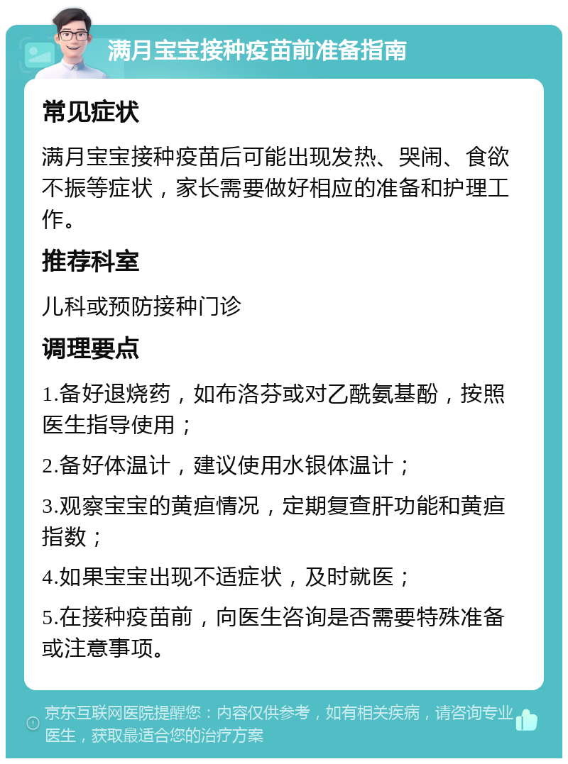 满月宝宝接种疫苗前准备指南 常见症状 满月宝宝接种疫苗后可能出现发热、哭闹、食欲不振等症状，家长需要做好相应的准备和护理工作。 推荐科室 儿科或预防接种门诊 调理要点 1.备好退烧药，如布洛芬或对乙酰氨基酚，按照医生指导使用； 2.备好体温计，建议使用水银体温计； 3.观察宝宝的黄疸情况，定期复查肝功能和黄疸指数； 4.如果宝宝出现不适症状，及时就医； 5.在接种疫苗前，向医生咨询是否需要特殊准备或注意事项。