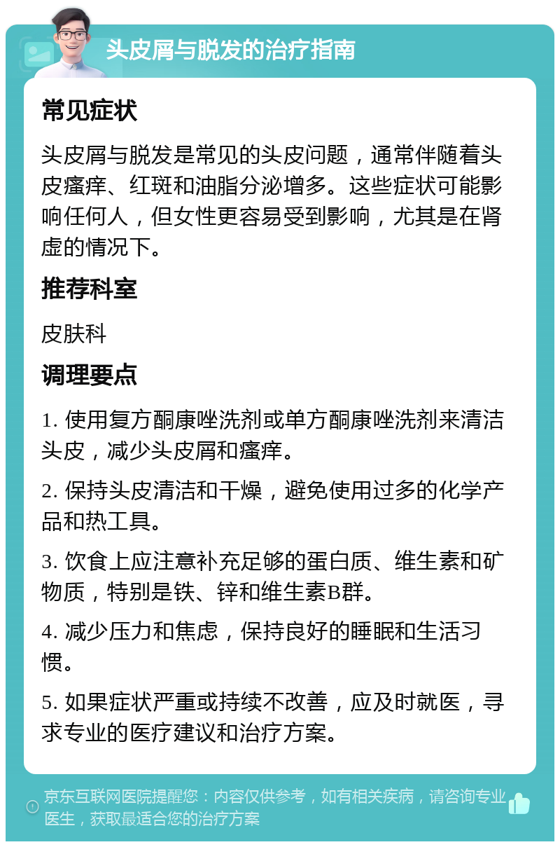 头皮屑与脱发的治疗指南 常见症状 头皮屑与脱发是常见的头皮问题，通常伴随着头皮瘙痒、红斑和油脂分泌增多。这些症状可能影响任何人，但女性更容易受到影响，尤其是在肾虚的情况下。 推荐科室 皮肤科 调理要点 1. 使用复方酮康唑洗剂或单方酮康唑洗剂来清洁头皮，减少头皮屑和瘙痒。 2. 保持头皮清洁和干燥，避免使用过多的化学产品和热工具。 3. 饮食上应注意补充足够的蛋白质、维生素和矿物质，特别是铁、锌和维生素B群。 4. 减少压力和焦虑，保持良好的睡眠和生活习惯。 5. 如果症状严重或持续不改善，应及时就医，寻求专业的医疗建议和治疗方案。