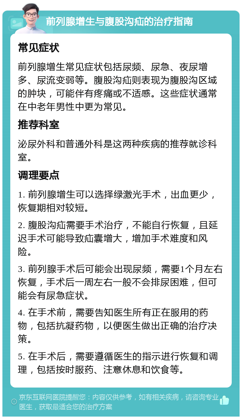 前列腺增生与腹股沟疝的治疗指南 常见症状 前列腺增生常见症状包括尿频、尿急、夜尿增多、尿流变弱等。腹股沟疝则表现为腹股沟区域的肿块，可能伴有疼痛或不适感。这些症状通常在中老年男性中更为常见。 推荐科室 泌尿外科和普通外科是这两种疾病的推荐就诊科室。 调理要点 1. 前列腺增生可以选择绿激光手术，出血更少，恢复期相对较短。 2. 腹股沟疝需要手术治疗，不能自行恢复，且延迟手术可能导致疝囊增大，增加手术难度和风险。 3. 前列腺手术后可能会出现尿频，需要1个月左右恢复，手术后一周左右一般不会排尿困难，但可能会有尿急症状。 4. 在手术前，需要告知医生所有正在服用的药物，包括抗凝药物，以便医生做出正确的治疗决策。 5. 在手术后，需要遵循医生的指示进行恢复和调理，包括按时服药、注意休息和饮食等。