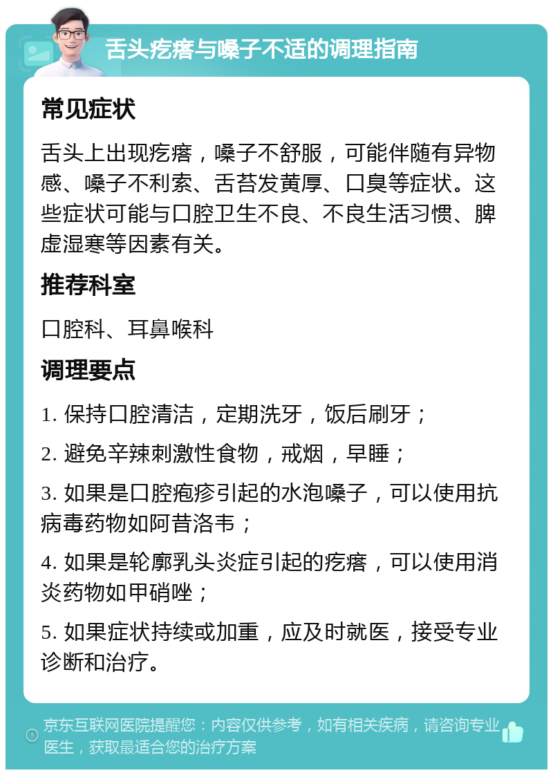 舌头疙瘩与嗓子不适的调理指南 常见症状 舌头上出现疙瘩，嗓子不舒服，可能伴随有异物感、嗓子不利索、舌苔发黄厚、口臭等症状。这些症状可能与口腔卫生不良、不良生活习惯、脾虚湿寒等因素有关。 推荐科室 口腔科、耳鼻喉科 调理要点 1. 保持口腔清洁，定期洗牙，饭后刷牙； 2. 避免辛辣刺激性食物，戒烟，早睡； 3. 如果是口腔疱疹引起的水泡嗓子，可以使用抗病毒药物如阿昔洛韦； 4. 如果是轮廓乳头炎症引起的疙瘩，可以使用消炎药物如甲硝唑； 5. 如果症状持续或加重，应及时就医，接受专业诊断和治疗。