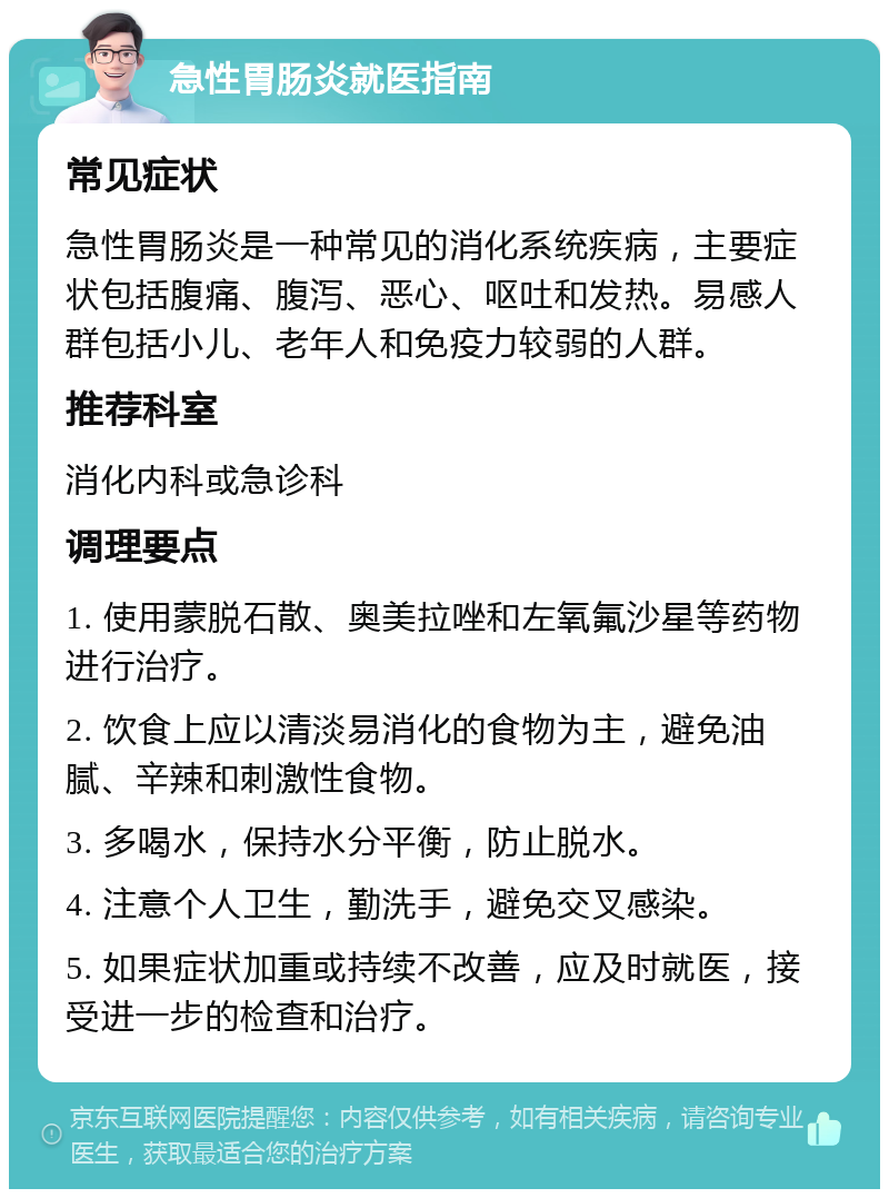 急性胃肠炎就医指南 常见症状 急性胃肠炎是一种常见的消化系统疾病，主要症状包括腹痛、腹泻、恶心、呕吐和发热。易感人群包括小儿、老年人和免疫力较弱的人群。 推荐科室 消化内科或急诊科 调理要点 1. 使用蒙脱石散、奥美拉唑和左氧氟沙星等药物进行治疗。 2. 饮食上应以清淡易消化的食物为主，避免油腻、辛辣和刺激性食物。 3. 多喝水，保持水分平衡，防止脱水。 4. 注意个人卫生，勤洗手，避免交叉感染。 5. 如果症状加重或持续不改善，应及时就医，接受进一步的检查和治疗。