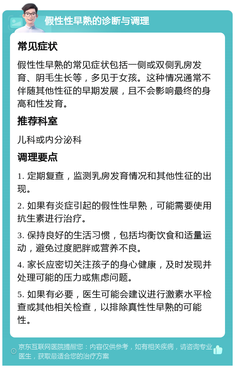 假性性早熟的诊断与调理 常见症状 假性性早熟的常见症状包括一侧或双侧乳房发育、阴毛生长等，多见于女孩。这种情况通常不伴随其他性征的早期发展，且不会影响最终的身高和性发育。 推荐科室 儿科或内分泌科 调理要点 1. 定期复查，监测乳房发育情况和其他性征的出现。 2. 如果有炎症引起的假性性早熟，可能需要使用抗生素进行治疗。 3. 保持良好的生活习惯，包括均衡饮食和适量运动，避免过度肥胖或营养不良。 4. 家长应密切关注孩子的身心健康，及时发现并处理可能的压力或焦虑问题。 5. 如果有必要，医生可能会建议进行激素水平检查或其他相关检查，以排除真性性早熟的可能性。