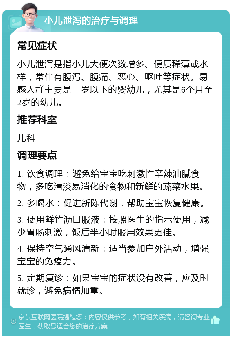 小儿泄泻的治疗与调理 常见症状 小儿泄泻是指小儿大便次数增多、便质稀薄或水样，常伴有腹泻、腹痛、恶心、呕吐等症状。易感人群主要是一岁以下的婴幼儿，尤其是6个月至2岁的幼儿。 推荐科室 儿科 调理要点 1. 饮食调理：避免给宝宝吃刺激性辛辣油腻食物，多吃清淡易消化的食物和新鲜的蔬菜水果。 2. 多喝水：促进新陈代谢，帮助宝宝恢复健康。 3. 使用鲜竹沥口服液：按照医生的指示使用，减少胃肠刺激，饭后半小时服用效果更佳。 4. 保持空气通风清新：适当参加户外活动，增强宝宝的免疫力。 5. 定期复诊：如果宝宝的症状没有改善，应及时就诊，避免病情加重。