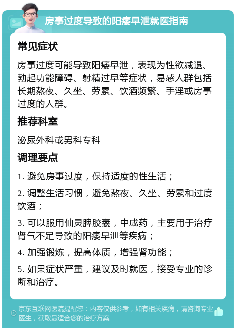 房事过度导致的阳痿早泄就医指南 常见症状 房事过度可能导致阳痿早泄，表现为性欲减退、勃起功能障碍、射精过早等症状，易感人群包括长期熬夜、久坐、劳累、饮酒频繁、手淫或房事过度的人群。 推荐科室 泌尿外科或男科专科 调理要点 1. 避免房事过度，保持适度的性生活； 2. 调整生活习惯，避免熬夜、久坐、劳累和过度饮酒； 3. 可以服用仙灵脾胶囊，中成药，主要用于治疗肾气不足导致的阳痿早泄等疾病； 4. 加强锻炼，提高体质，增强肾功能； 5. 如果症状严重，建议及时就医，接受专业的诊断和治疗。